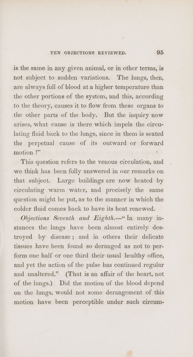 is the same in any given animal, or in other terms, is not subject to sudden variations. ‘The lungs, then, are always full of blood at a higher temperature than the other portions of the system, and this, according to the theory, causes it to flow from these organs to the other parts of the body. But the inquiry now arises, what cause is there which impels the circu- lating fluid back to the lungs, since in them is seated the perpetual cause of its outward or forward motion ?” , This question refers to the venous circulation, and we think has been fully answered in our remarks on that subject. Large buildings are now heated by circulating warm water, and precisely the same question might be put, as to the manner in which the colder fluid comes back to have its heat renewed. Objections Seventh and Highth—“In many in- stances the lungs have been almost entirely des- troyed by disease; and in others their delicate tissues have been found so deranged as not to per- form one half or one third their usual healthy office, and yet the action of the pulse has continued regular and unaltered.” (That is an affair of the heart, not of the lungs.) Did the motion of the blood depend on the lungs, would not some derangement of this motion have been perceptible under such circum-