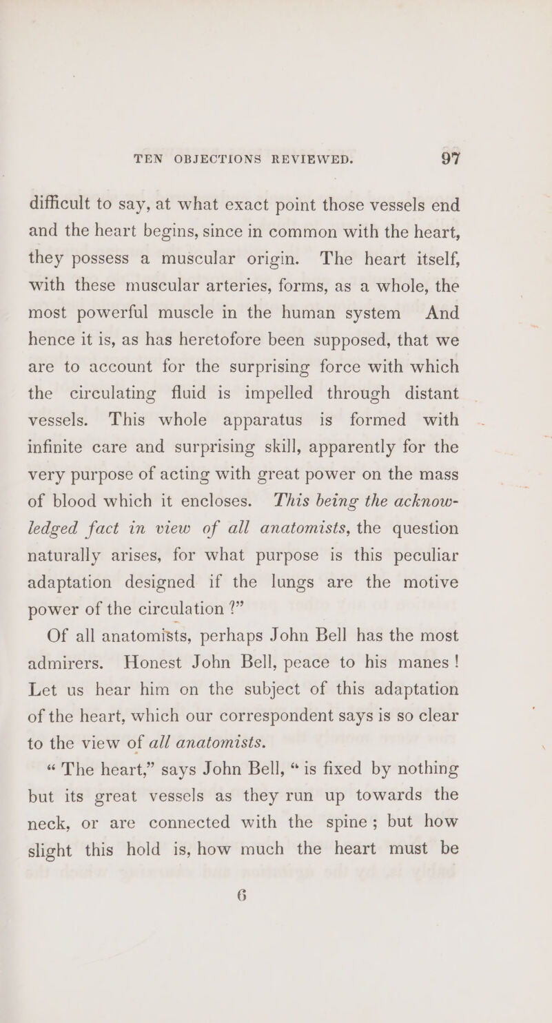 difficult to say, at what exact point those vessels end and the heart begins, since in common with the heart, they possess a muscular origin. The heart itself, with these muscular arteries, forms, as a whole, the most powerful muscle in the human system And hence it is, as has heretofore been supposed, that we are to account for the surprising force with which the circulating fluid is impelled through distant vessels. This whole apparatus is formed with infinite care and surprising skill, apparently for the very purpose of acting with great power on the mass of blood which it encloses. This being the acknow- ledged fact in view of all anatomists, the question naturally arises, for what purpose is this peculiar adaptation designed if the lungs are the motive power of the circulation ?” Of all anatomists, perhaps John Bell has the most admirers. Honest John Bell, peace to his manes ! Let us hear him on the subject of this adaptation of the heart, which our correspondent says is so clear to the view of all anatomists. “ The heart,” says John Bell, “ is fixed by nothing but its great vessels as they run up towards the neck, or are connected with the spine; but how slight this hold is, how much the heart must be 6