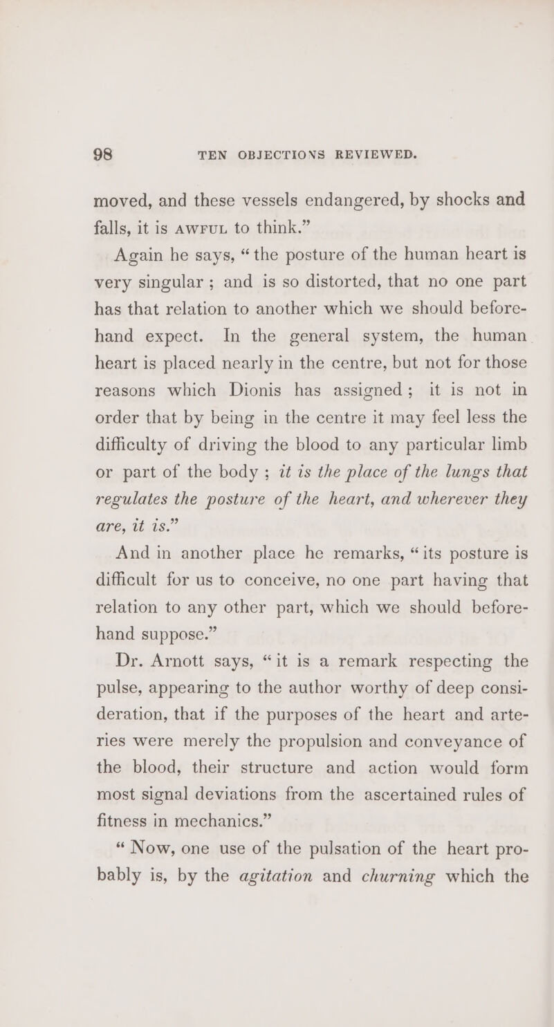 moved, and these vessels endangered, by shocks and falls, it is awFuL to think.” Again he says, “the posture of the human heart is very singular ; and is so distorted, that no one part has that relation to another which we should before- hand expect. In the general system, the human heart is placed nearly in the centre, but not for those reasons which Dionis has assigned; it is not in order that by being in the centre it may feel less the difficulty of driving the blood to any particular limb or part of the body ; zt is the place of the lungs that regulates the posture of the heart, and wherever they anejtas.” And in another place he remarks, “its posture is difficult for us to conceive, no one part having that relation to any other part, which we should before- hand suppose.” Dr. Arnott says, “it is a remark respecting the pulse, appearing to the author worthy of deep consi- deration, that if the purposes of the heart and arte- ries were merely the propulsion and conveyance of the blood, their structure and action would form most signal deviations from the ascertained rules of fitness in mechanics.” “ Now, one use of the pulsation of the heart pro- bably is, by the agitation and churning which the