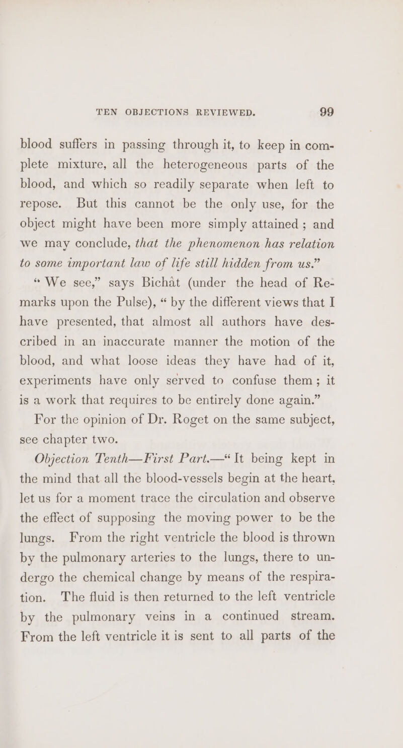 blood suffers in passing through it, to keep in com- plete mixture, all the heterogeneous parts of the blood, and which so readily separate when left to repose. But this cannot be the only use, for the object might have been more simply attained ; and we may conclude, that the phenomenon has relation to some important law of life still hidden from us.” “ We see,” says Bichat (under the head of Re- marks upon the Pulse), “ by the different views that I have presented, that almost all authors have des- cribed in an inaccurate manner the motion of the blood, and what loose ideas they have had of it, experiments have only served to confuse them ; it is a work that requires to be entirely done again.” For the opinion of Dr. Roget on the same subject, see chapter two. Objection Tenth—First Part.—* It being kept in the mind that all the blood-vessels begin at the heart, let us for a moment trace the circulation and observe the effect of supposing the moving power to be the lungs. From the right ventricle the blood is thrown by the pulmonary arteries to the lungs, there to un- dergo the chemical change by means of the respira- tion. The fluid is then returned to the left ventricle by the pulmonary veins in a continued stream. From the left ventricle it is sent to all parts of the