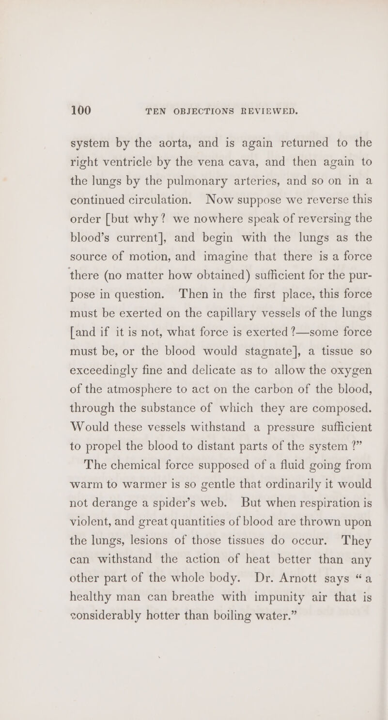 system by the aorta, and is again returned to the right ventricle by the vena cava, and then again to the lungs by the pulmonary arteries, and so on in a continued circulation. Now suppose we reverse this order [but why? we nowhere speak of reversing the blood’s current], and begin with the lungs as the source of motion, and imagine that there is a force there (no matter how obtained) sufficient for the pur- pose in question. Then in the first place, this force must be exerted on the capillary vessels of the lungs [and if it is not, what force is exerted !/—some force must be, or the blood would stagnate], a tissue so exceedingly fine and delicate as to allow the oxygen of the atmosphere to act on the carbon of the blood, through the substance of which they are composed. Would these vessels withstand a pressure sufficient to propel the blood to distant parts of the system ?” The chemical force supposed of a fluid going from warm to warmer is so gentle that ordinarily it would not derange a spider’s web. But when respiration is violent, and great quantities of blood are thrown upon the lungs, lesions of those tissues do occur. They can withstand the action of heat better than any other part of the whole body. Dr. Arnott says “a healthy man can breathe with impunity air that is considerably hotter than boiling water.”