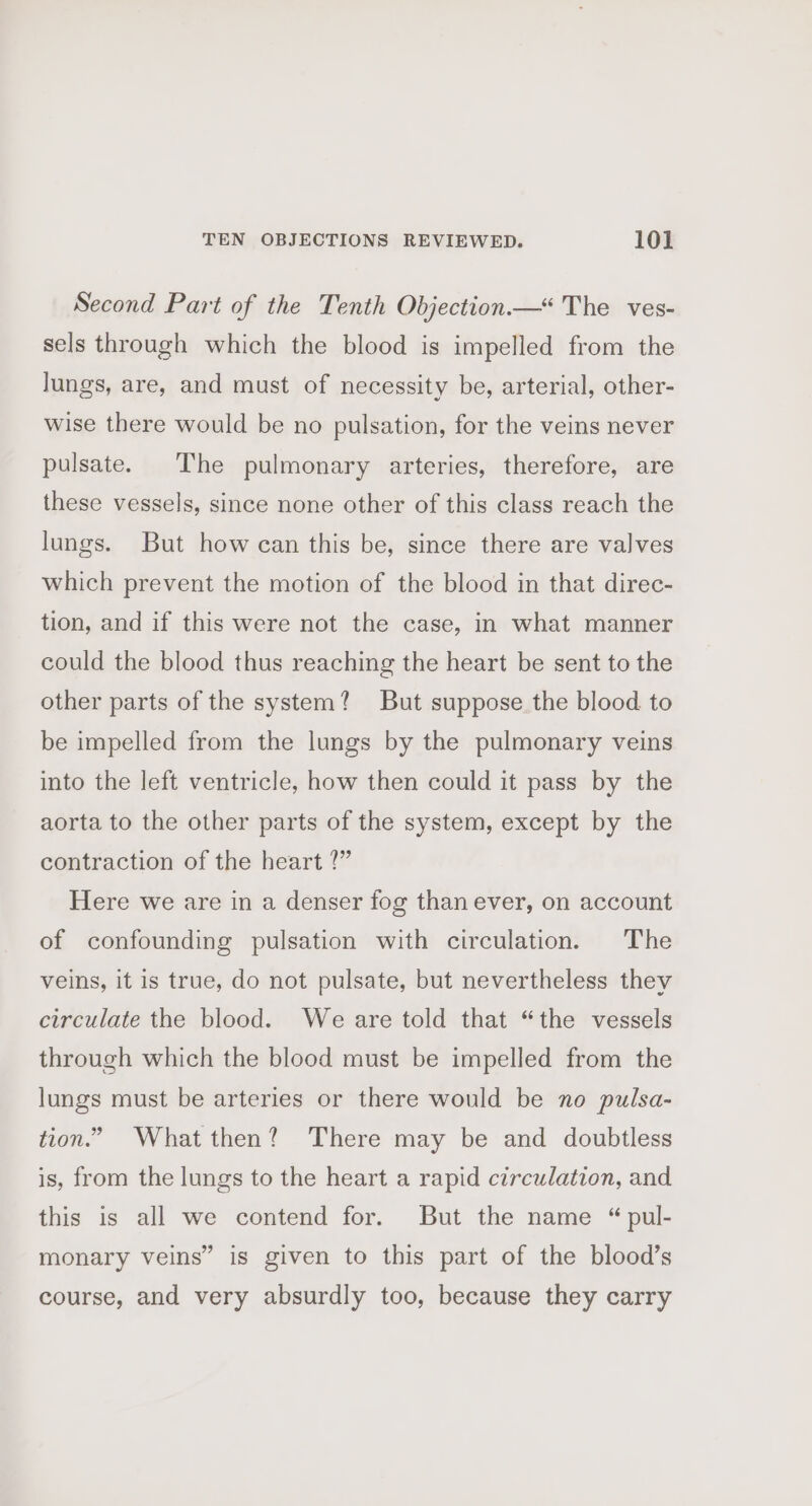 Second Part of the Tenth Objection“ The ves- sels through which the blood is impelled from the lungs, are, and must of necessity be, arterial, other- wise there would be no pulsation, for the veins never pulsate. The pulmonary arteries, therefore, are these vessels, since none other of this class reach the lungs. But how can this be, since there are valves which prevent the motion of the blood in that direc- tion, and if this were not the case, in what manner could the blood thus reaching the heart be sent to the other parts of the system? But suppose the blood to be impelled from the lungs by the pulmonary veins into the left ventricle, how then could it pass by the aorta to the other parts of the system, except by the contraction of the heart ?” Here we are in a denser fog than ever, on account of confounding pulsation with circulation. The veins, it is true, do not pulsate, but nevertheless they circulate the blood. We are told that “the vessels through which the blood must be impelled from the lungs must be arteries or there would be no pulsa- tion.” Whatthen? There may be and doubtless is, from the lungs to the heart a rapid circulation, and this is all we contend for. But the name “ pul- monary veins” is given to this part of the blood’s course, and very absurdly too, because they carry