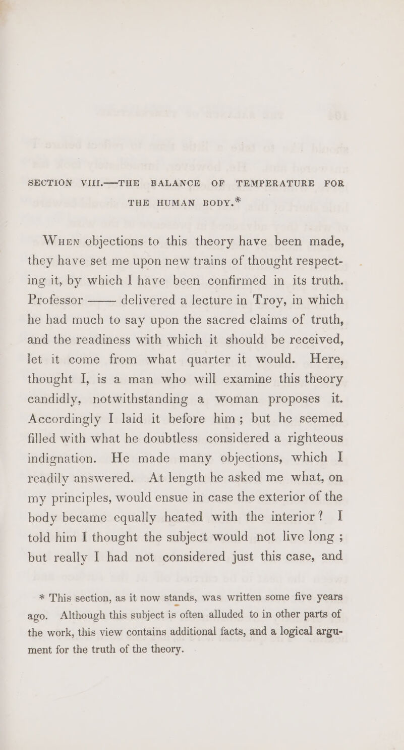 SECTION VIII.—THE BALANCE OF TEMPERATURE FOR THE HUMAN BODY.* Wuen objections to this theory have been made, they have set me upon new trains of thought respect- ing it, by which I have been confirmed in its truth. Professor delivered a lecture in Troy, in which he had much to say upon the sacred claims of truth, and the readiness with which it should be received, let it come from what quarter it would. Here, thought I, is a man who will examine this theory candidly, notwithstanding a woman proposes it. Accordingly I laid it before him; but he seemed filled with what he doubtless considered a righteous indignation. He made many objections, which I readily answered. At length he asked me what, on my principles, would ensue in case the exterior of the body became equally heated with the interior? I told him I thought the subject would not live long ; but really I had not considered just this case, and * This section, as it now stands, was written some five years ago. Although this subject is often alluded to in other parts of the work, this view contains additional facts, and a logical argu- ment for the truth of the theory.