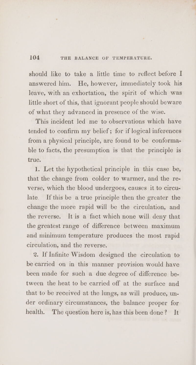 should like to take a little time to reflect before I answered him. He, however, immediately took his leave, with an exhortation, the spirit of which was little short of this, that ignorant people should beware of what they advanced in presence of the wise. This incident led me to observations which have tended to confirm my belief; for if logical inferences from a physical principle, are found to be conforma- ble to facts, the presumption is that the principle is true. 1. Let the hypothetical principle in this case be, that the change from colder to warmer, and the re- verse, which the blood undergoes, causes it to circu- late. Ifthis be a true principle then the greater the change the more rapid will be the circulation, and the reverse. It is a fact which none will. deny that the greatest range of difference between maximum and minimum temperature produces the most rapid circulation, and the reverse. 2. If Infinite Wisdom designed the circulation to be carried on in this manner provision would have been made for such a due degree of difference be- tween the heat to be carried off at the surface and that to be received at the lungs, as will produce, un- der ordinary circumstances, the balance proper for health. The question here is, has this been done? It