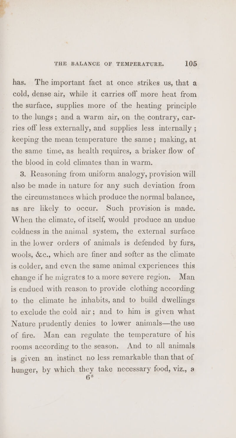 has. The important fact at once strikes us, that a cold, dense air, while it carries off more heat from the surface, supplies more of the heating principle to the lungs; and a warm air, on the contrary, car- ries off less externally, and supplies less internally ; keeping the mean temperature the same; making, at the same time, as health requires, a brisker flow of the blood in cold climates than in warm. 3. Reasoning from uniform analogy, provision will also be made in nature for any such deviation from the circumstances which produce the normal balance, as are likely to occur. Such provision is made. When the climate, of itself, would produce an undue coldness in the animal system, the external surface in the lower orders of animals is defended by furs, wools, &amp;c., which are finer and softer as the climate is colder, and even the same animal experiences this change if he migrates to a more severe region. Man is endued with reason to provide clothing according to the climate he inhabits, and to build dwellings to exclude the cold air; and to him is given what Nature prudently denies to lower animals—the use of fire. Man can regulate the temperature of his rooms according to the season. And to all animals is given an instinct no less remarkable than that of hunger, by which they take necessary food, viz., a 6*