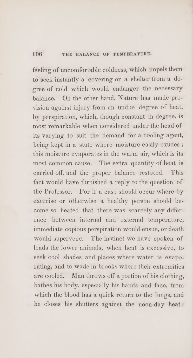 feeling of uncomfortable coldness, which impels them to seek instantly a covering or a shelter from a de- gree of cold which would endanger the necessary balance. On the other hand, Nature has made pro- vision against injury from an undue degree of heat, by perspiration, which, though constant in degree, is most remarkable when considered under the head of its varying to suit the demand for a cooling agent, being kept in a state where moisture easily exudes ; this moisture evaporates in the warm air, which is its most common cause. The extra quantity of heat is carried off, and the proper balance restored. This fact would have furnished a reply to the question of the Professor. For if a case should occur where by exercise or otherwise a healthy person should be- come so heated that there was scarcely any differ- ence between internal and external temperature, immediate copious perspiration would ensue, or death would supervene. The instinct we have spoken of leads the lower animals, when heat is excessive, to seek cool shades and places where water is evapo- rating, and to wade in brooks where their extremities are cooled. Man throws off a portion of his clothing, bathes his body, especially his hands and face, from which the blood has a quick return to the lungs, and he closes his shutters against the noon-day heat: