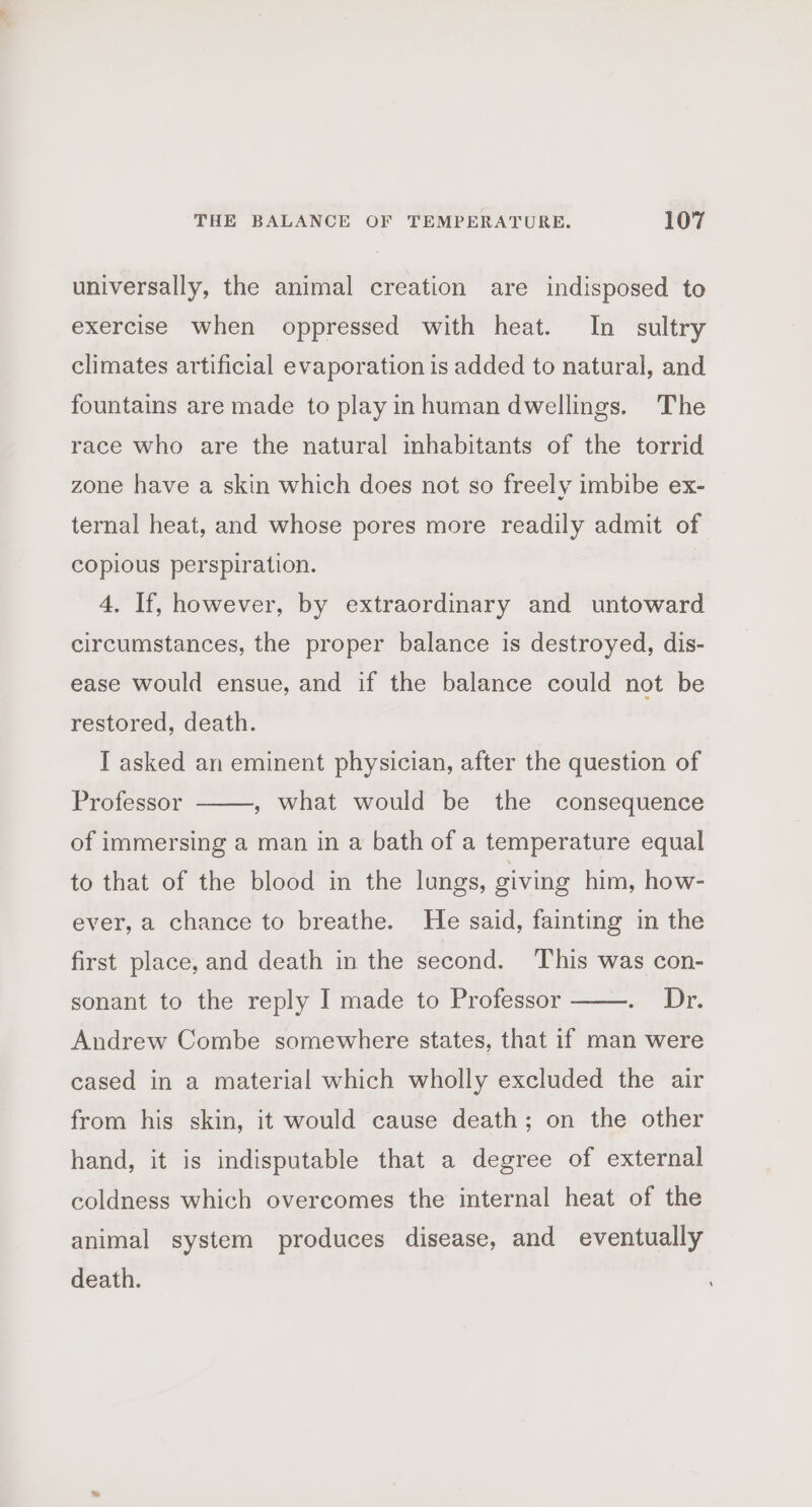universally, the animal creation are indisposed to exercise when oppressed with heat. In sultry climates artificial evaporation is added to natural, and fountains are made to play inhuman dwellings. The race who are the natural inhabitants of the torrid zone have a skin which does not so freely imbibe ex- ternal heat, and whose pores more readily admit of copious perspiration. 4. If, however, by extraordinary and untoward circumstances, the proper balance is destroyed, dis- ease would ensue, and if the balance could not be restored, death. I asked an eminent physician, after the question of Professor , what would be the consequence of immersing a man in a bath of a temperature equal to that of the blood in the lungs, giving him, how- ever, a chance to breathe. He said, fainting in the first place, and death in the second. This was con- Dy. Andrew Combe somewhere states, that if man were sonant to the reply I made to Professor cased in a material which wholly excluded the air from his skin, it would cause death; on the other hand, it is indisputable that a degree of external coldness which overcomes the internal heat of the animal system produces disease, and eventually death.