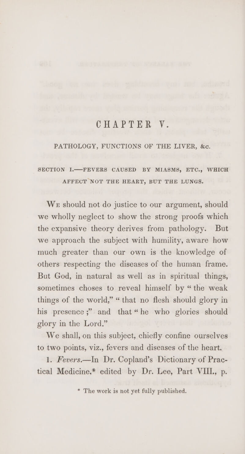 PATHOLOGY, FUNCTIONS OF THE LIVER, &amp;c. SECTION I.—FEVERS CAUSED BY MIASMS, ETC., WHICH AFFECT NOT THE HEART, BUT THE LUNGS. We should not do justice to our argument, should we wholly neglect to show the strong proofs which the expansive theory derives from pathology. But we approach the subject with humility, aware how much greater than our own is the knowledge of others respecting the diseases of the human frame. But God, in natural as well as in spiritual things, sometimes choses to reveal himself by “the weak things of the world,” “that no flesh should glory in ? his presence ;” and that “he who glories should glory in the Lord.” We shall, on this subject, chiefly confine ourselves to two points, viz., fevers and diseases of the heart. 1. Fevers.—In Dr. Copland’s Dictionary of Prac- tical Medicine,* edited by Dr. Lee, Part VIII., p. * The work is not yet fully published.