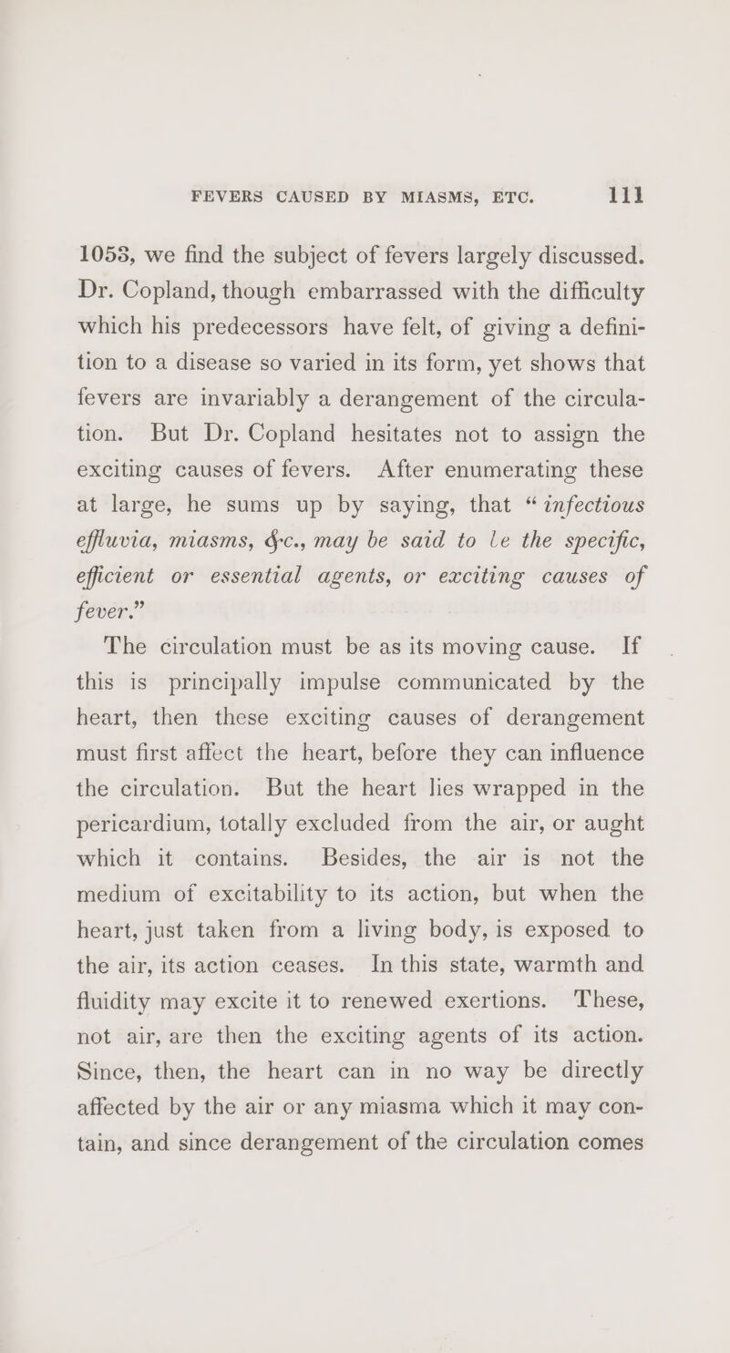 1055, we find the subject of fevers largely discussed. Dr. Copland, though embarrassed with the difficulty which his predecessors have felt, of giving a defini- tion to a disease so varied in its form, yet shows that fevers are invariably a derangement of the circula- tion. But Dr. Copland hesitates not to assign the exciting causes of fevers. After enumerating these at large, he sums up by saying, that “infectious effluvia, miasms, dc., may be said to le the specific, efficient or essential agents, or exciting causes of fever.” The circulation must be as its moving cause. If this is principally impulse communicated by the heart, then these exciting causes of derangement must first affect the heart, before they can influence the circulation. But the heart lies wrapped in the pericardium, totally excluded from the air, or aught which it contains. Besides, the air is not the medium of excitability to its action, but when the heart, just taken from a living body, is exposed to the air, its action ceases. In this state, warmth and fluidity may excite it to renewed exertions. These, not air, are then the exciting agents of its action. Since, then, the heart can in no way be directly affected by the air or any miasma which it may con- tain, and since derangement of the circulation comes