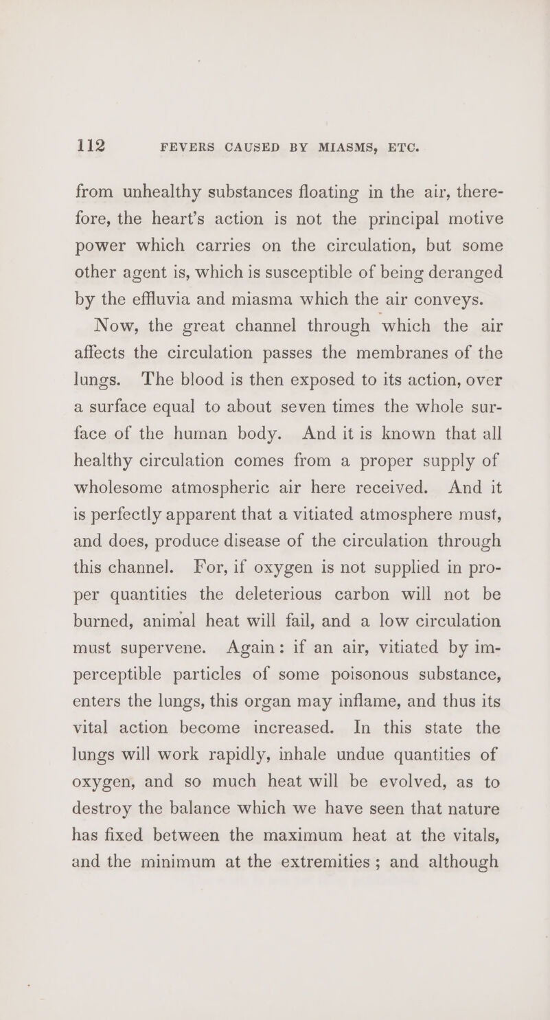 from unhealthy substances floating in the air, there- fore, the heart’s action is not the principal motive power which carries on the circulation, but some other agent is, which is susceptible of being deranged by the effluvia and miasma which the air conveys. Now, the great channel through which the air affects the circulation passes the membranes of the lungs. The blood is then exposed to its action, over a surface equal to about seven times the whole sur- face of the human body. And it is known that all healthy circulation comes from a proper supply of wholesome atmospheric air here received. And it is perfectly apparent that a vitiated atmosphere must, and does, produce disease of the circulation through this channe]. For, if oxygen is not supplied in pro- per quantities the deleterious carbon will not be burned, animal heat will fail, and a low circulation must supervene. Again: if an air, vitiated by im- perceptible particles of some poisonous substance, enters the lungs, this organ may inflame, and thus its vital action become increased. In this state the lungs will work rapidly, inhale undue quantities of oxygen, and so much heat will be evolved, as to destroy the balance which we have seen that nature has fixed between the maximum heat at the vitals, and the minimum at the extremities ; and although