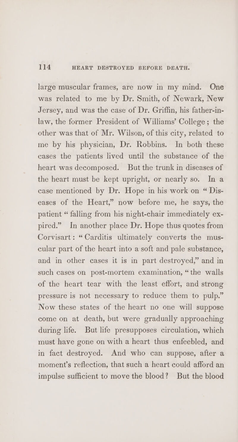 large muscular frames, are now in my mind. One was related to me by Dr. Smith, of Newark, New Jersey, and was the case of Dr. Griffin, his father-in- law, the former President of Williams’ College; the other was that of Mr. Wilson, of this city, related to me by his physician, Dr. Robbins. In both these cases the patients lived until the substance of the heart was decomposed. But the trunk in diseases of the heart must be kept upright, or nearly so. In a case mentioned by Dr. Hope in his work on “ Dis- eases of the Heart,” now before me, he says, the patient “ falling from his night-chair immediately ex- pired.” In another place Dr. Hope thus quotes from Corvisart: “Carditis ultimately converts the mus- cular part of the heart into a soft and pale substance, and in other cases it is in part destroyed,” and in such cases on post-mortem examination, “the walls of the heart tear with the least effort, and strong pressure is not necessary to reduce them to pulp.” Now these states of the heart no one will suppose come on at death, but were gradually approaching during life. But life presupposes circulation, which must have gone on with a heart thus enfeebled, and in fact destroyed. And who can suppose, after a moment’s reflection, that such a heart could afford an impulse sufficient to move the blood? But the blood