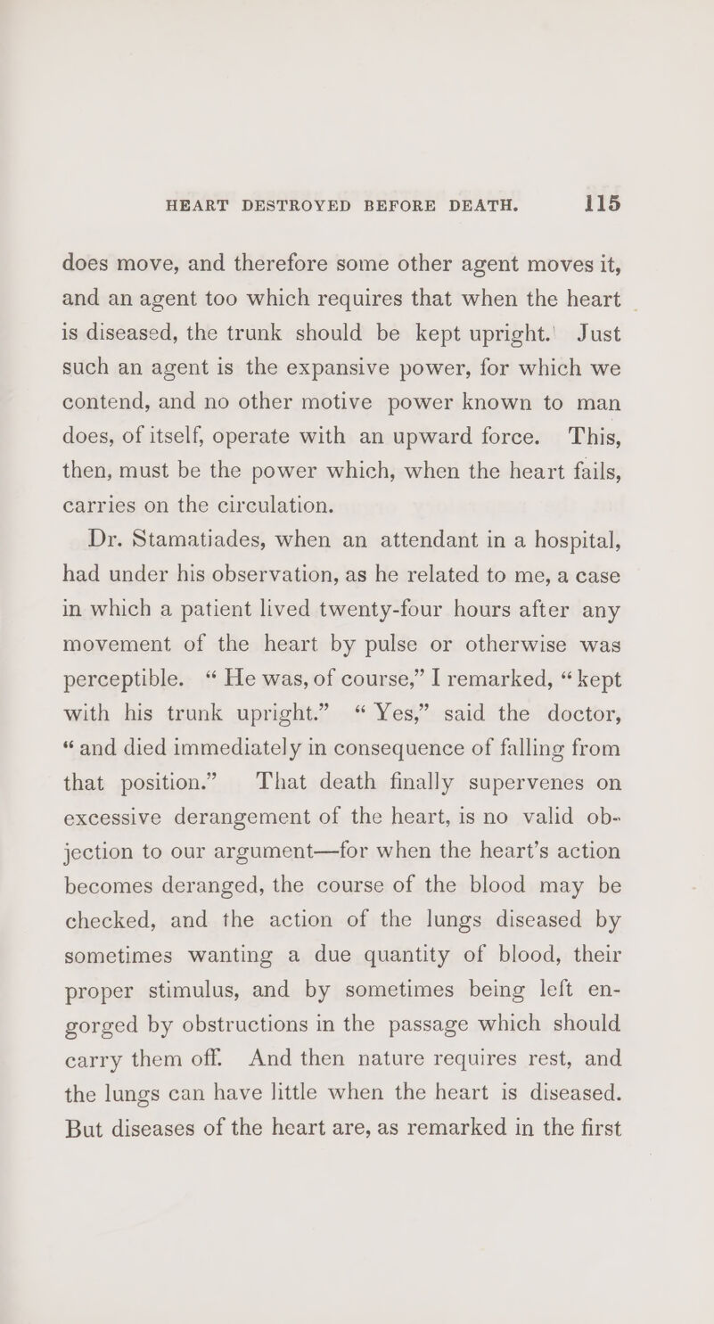 does move, and therefore some other agent moves it, and an agent too which requires that when the heart | is diseased, the trunk should be kept upright.’ Just such an agent is the expansive power, for which we contend, and no other motive power known to man does, of itself, operate with an upward force. This, then, must be the power which, when the heart fails, carries on the circulation. Dr. Stamatiades, when an attendant in a hospital, had under his observation, as he related to me, a case in which a patient lived twenty-four hours after any movement of the heart by pulse or otherwise was perceptible. “ He was, of course,” I remarked, “kept with his trunk upright.” “ Yes,” said the doctor, “and died immediately in consequence of falling from that position.” That death finally supervenes on excessive derangement of the heart, is no valid ob- jection to our argument—for when the heart’s action becomes deranged, the course of the blood may be checked, and the action of the lungs diseased by sometimes wanting a due quantity of blood, their proper stimulus, and by sometimes being left en- gorged by obstructions in the passage which should carry them off. And then nature requires rest, and the lungs can have little when the heart is diseased. But diseases of the heart are, as remarked in the first