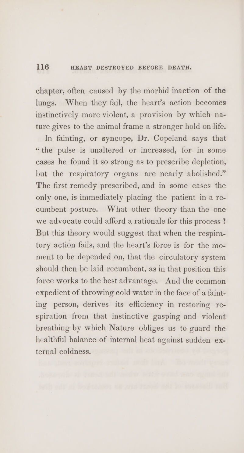 chapter, often caused by the morbid inaction of the lungs. When they fail, the heart’s action becomes instinctively more violent, a provision by which na- ture gives to the animal frame a stronger hold on life. In fainting, or syncope, Dr. Copeland says that “the pulse is unaltered or increased, for in some cases he found it so strong as to prescribe depletion, but the respiratory organs are nearly abolished.” The first remedy prescribed, and in some cases the only one, is immediately placing the patient in a re- cumbent posture. What other theory than the one we advocate could afford a rationale for this process ? But this theory would suggest that when the respira- tory action fails, and the heart’s force is for the mo- ment to be depended on, that the circulatory system should then be laid recumbent, as in that position this force works to the best advantage. And the common expedient of throwing cold water in the face of a faint- ing person, derives its efficiency in restoring re- spiration from that instinctive gasping and violent breathing by which Nature obliges us to guard the healthful balance of internal heat against sudden ex- ternal coldness.