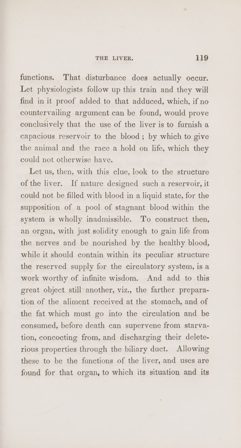 functions. That disturbance does actually occur. Let physiologists follow up this train and they will find in it proof added to that adduced, which, if no countervailing argument can be found, would prove conclusively that the use of the liver is to furnish a capacious reservoir to the blood; by which to give the animal and the race a hold on life, which they could not otherwise have. Let us, then, with this clue, look to the structure of the liver. If nature designed such a reservoir, it could not be filled with blood in a liquid state, for the supposition of a pool of stagnant blood within the system is wholly inadmissible. To construct then, an organ, with just solidity enough to gain life from the nerves and be nourished by the healthy blood, while it should contain within its peculiar structure the reserved supply for the circulatory system, is a work worthy of infinite wisdom. And add to this great object. still another, viz., the farther prepara- tion of the aliment received at the stomach, and of the fat which must go into the circulation and be consumed, before death can supervene from starva- tion, concocting from, and discharging their delete- rious properties through the biliary duct. Allowing these to be the functions of the liver, and uses are found for that organ, to which its situation and its