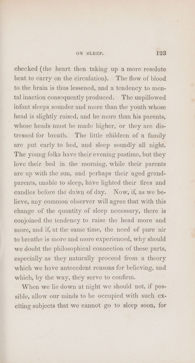 checked (the heart then taking up a more resolute beat to carry on the circulation). The flow of blood to the brain is thus lessened, and a tendency to men- tal inaction consequently produced. The unpillowed infant sleeps sounder and more than the youth whose head is slightly raised, and he more than his parents, whose heads must be made higher, or they are dis- tressed for breath. The little children of a family are put early to bed, and sleep soundly all night. The young folks have their evening pastime, but they love their bed in the morning, while their parents are up with the sun, and perhaps their aged grand- parents, unable to sleep, have lighted their fires and candles before the dawn of day. Now, if, as we be- lieve, any common observer will agree that with this change of the quantity of sleep necessary, there is conjoined the tendency to raise the head more and more, and if, at the same time, the need of pure air to breathe is more and more experienced, why should we doubt the philosophical connection of these parts, especially as they naturally proceed from a theory which we have antecedent reasons for believing, and which, by the way, they serve to confirm. When we lie down at night we should not, if pos- sible, allow our minds to be occupied with such ex- citing subjects that we cannot go to sleep soon, for