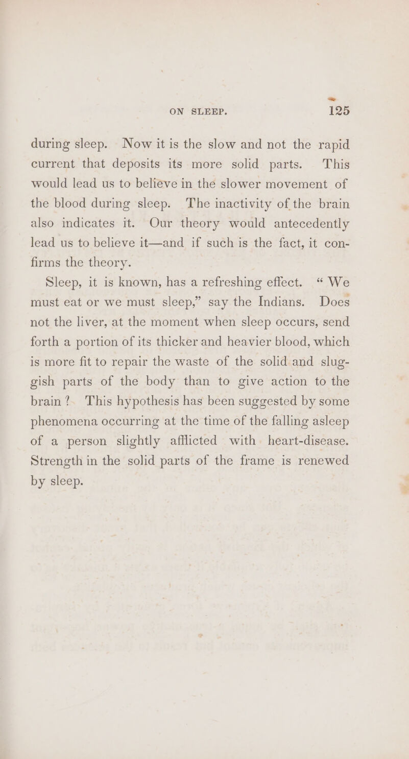 during sleep. Now it is the slow and not the rapid current that deposits its more solid parts. This would lead us to believe in the slower movement of the blood during sleep. The inactivity of the brain also indicates it. Our theory would antecedently lead us to believe it—and if such is the fact, it con- firms the theory. Sleep, it is known, has a refreshing effect. “ We must eat or we must sleep,” say the Indians. Does not the liver, at the moment when sleep occurs, send forth a portion of its thicker and heavier blood, which is more fit to repair the waste of the solid and slug- gish parts of the body than to give action to the brain?. This hypothesis has been suggested by some phenomena occurring at the time of the falling asleep of a person slightly afflicted with heart-disease. Strength in the solid parts of the frame is renewed by sleep. &lt;_