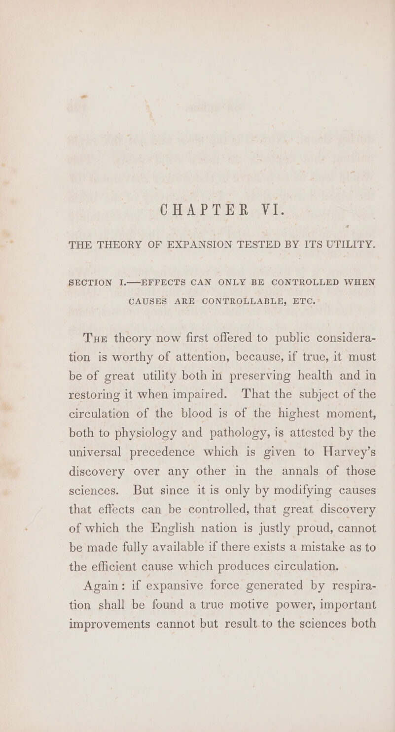 CHAPTER VI. THE THEORY OF EXPANSION TESTED BY ITS UTILITY. SECTION I.—EFFECTS CAN ONLY BE CONTROLLED WHEN CAUSES ARE CONTROLLABLE, ETC. Tue theory now first offered to public considera- tion is worthy of attention, because, if true, it must be of great utility both in preserving health and in restoring it when impaired. That the subject of the circulation of the blood is of the highest moment, both to physiology and pathology, is attested by the universal precedence which is given to Harvey’s discovery over any other in the annals of those sciences. But since it is only by modifying causes that effects can be controlled, that great discovery of which the English nation is justly proud, cannot be made fully available if there exists a mistake as to the efficient cause which produces circulation. Again: if expansive force generated by respira- tion shall be found a true motive power, important improvements cannot but result to the sciences both