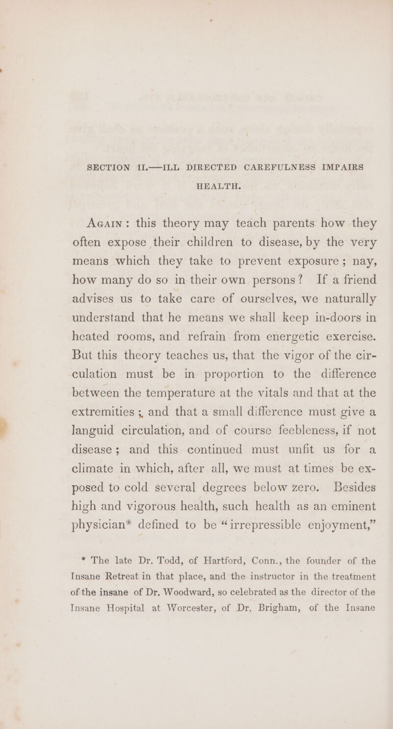 SECTION II.—ILL DIRECTED CAREFULNESS IMPAIRS HEALTH. Acain: this theory may teach parents how they often expose their children to disease, by the very means which they take to prevent exposure ; nay, how many do so in their own persons? If a friend advises us to take care of ourselves, we naturally understand that he means we shall keep in-doors in heated rooms, and refrain from energetic exercise. But this theory teaches us, that the vigor of the cir- culation must be in proportion to the difference between the temperature at the vitals and that at the extremities ;, and that a small difference must give a languid circulation, and of course feebleness, if not disease; and this continued must unfit us for a climate in which, after all, we must at times be ex- posed to cold several degrees below zero. Besides high and vigorous health, such health as an eminent physician* defined to be “irrepressible enjoyment,” * The late Dr. Todd, of Hartford, Conn., the founder of the Insane Retreat in that place, and the instructor in the treatment of the insane of Dr. Woodward, so celebrated as the director of the Insane Hospital at Worcester, of Dr. Brigham, of the Insane