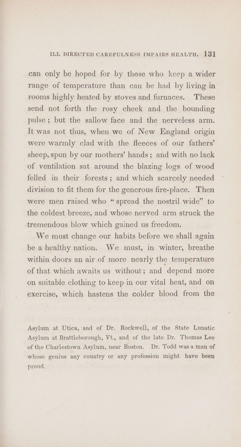 ILL DIRECTED CAREFULNESS IMPAIRS HEALTH. 13] can only be hoped for by those who keep a wider range of temperature than can be had by living in rooms highly heated by stoves and furnaces. These send not forth the rosy cheek and the bounding pulse ; but the sallow face and the nerveless arm. It was not thus, when we of New England origin were warmly clad with the fleeces of our fathers’ sheep, spun by our mothers’ hands; and with no lack of ventilation sat around the blazing logs of wood felled in their forests; and which scarcely needed division to fit them for the generous fire-place. Then were men raised who “spread the nostril wide” to the coldest breeze, and whose nerved arm struck the tremendous blow which gained us freedom. We must change our habits before we shall again be a healthy nation. We must, in winter, breathe within doors an air of more nearly the temperature of that which awaits us without; and depend more on suitable clothing to keep in our vital heat, and on exercise, which hastens the colder blood from the Asylum at Utica, and of Dr. Rockwell, of the State Lunatic Asylum at Brattleborough, Vt., and of the late Dr. Thomas Lee of the Charlestown Asylum, near Boston. Dr. Todd was a man of whose genius any country or any profession might have been proud.