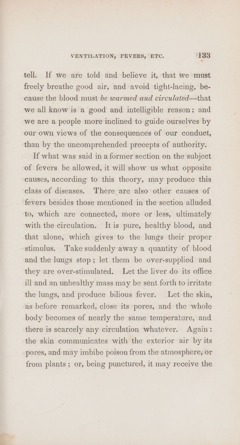 = tell. If we are told and believe it, that we ‘must freely breathe good air, and avoid tight-lacing, be- cause the blood must be warmed and circulated—that we all know is a good and intelligible reason; and we are a people more inclined to guide ourselves by our own views of the consequences of our conduct, than by the uncomprehended precepts of authority. If what was said in a former section on the subject of fevers be allowed, it will show us what opposite causes, according to this theory, may produce this class of diseases. ‘There are also other causes of fevers besides those mentioned in the section alluded to, which are connected, more or less, ultimately with the circulation. It is pure, healthy blood, and that alone, which gives to the lungs their proper stimulus. Take suddenly away a quantity of blood and the lungs stop; let them be over-supplied and they are over-stimulated. Let the liver do its office ill and an unhealthy mass may be sent forth to irritate the lungs, and produce bilious fever. Let the skin, as before remarked, close its pores, and the whole body becomes of nearly the same temperature, and there is scarcely any circulation whatever. Again: the skin communicates with the exterior air by its pores, and may imbibe poison from the atmosphere, or from plants; or, being punctured, it may receive the