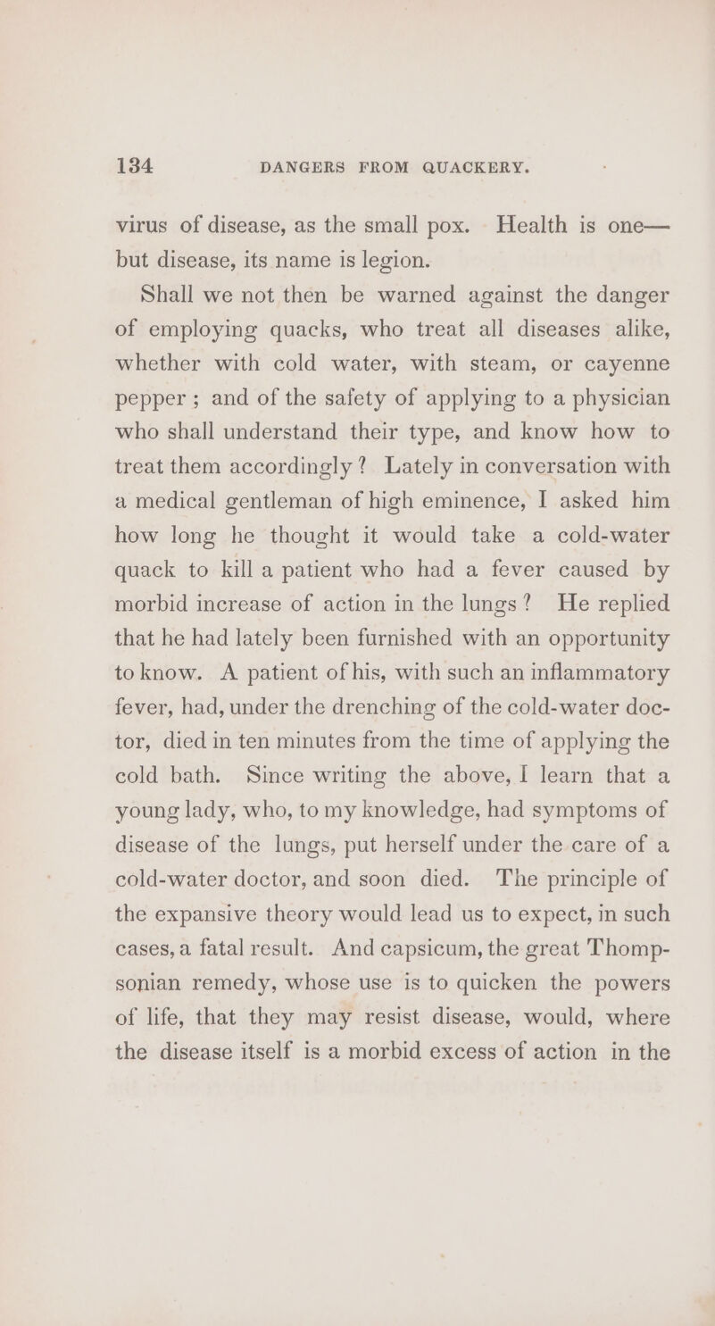 virus of disease, as the small pox. Health is one— but disease, its name is legion. Shall we not then be warned against the danger of employing quacks, who treat all diseases alike, whether with cold water, with steam, or cayenne pepper ; and of the safety of applying to a physician who shall understand their type, and know how to treat them accordingly? Lately in conversation with a medical gentleman of high eminence, I asked him how long he thought it would take a cold-water quack to kill a patient who had a fever caused by morbid increase of action in the lungs? He replied that he had lately been furnished with an opportunity toknow. &lt;A patient of his, with such an inflammatory fever, had, under the drenching of the cold-water doc- tor, died in ten minutes from the time of applying the cold bath. Since writing the above, I learn that a young lady, who, tomy knowledge, had symptoms of disease of the lungs, put herself under the care of a cold-water doctor, and soon died. The principle of the expansive theory would lead us to expect, in such cases, a fatal result. And capsicum, the great Thomp- sonian remedy, whose use is to quicken the powers of life, that they may resist disease, would, where the disease itself is a morbid excess of action in the