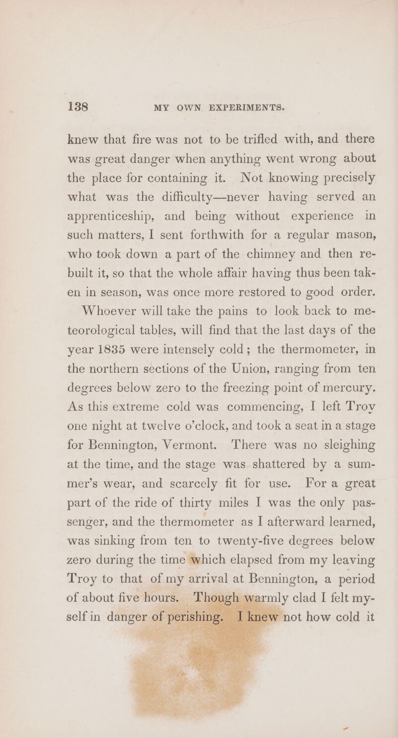 knew that fire was not to be trifled with, and there was great danger when anything went wrong about the place for containing it. Not knowing precisely what was the difficulty—never having served an apprenticeship, and being without experience in such matters, I sent forthwith for a regular mason, who took down a part of the chimney and then re- built it, so that the whole affair having thus been tak- en in season, was once more restored to good order. Whoever will take the pains to look back to me- teorological tables, will find that the last days of the year 1835 were intensely cold; the thermometer, in the northern sections of the Union, ranging from ten degrees below zero to the freezing point of mercury. As this extreme cold was commencing, I left Troy one night at twelve o’clock, and took a seat in a stage for Bennington, Vermont. There was no sleighing at the time, and the stage was shattered by a sum- mer’s wear, and scarcely fit for use. Fora great part of the ride of thirty miles I was the only pas- senger, and the thermometer as I afterward learned, was sinking from ten to twenty-five degrees below zero during the time which elapsed from my leaving Troy to that of my arrival at Bennington, a period of about five hours. | Though warmly clad I felt my- self in danger of perishing. J knew not how cold it toe cee U ro -