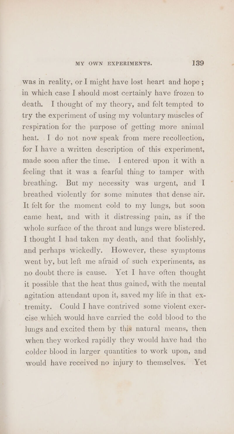 was in reality, or I might have lost heart and hope ; in which case I should most certainly have frozen to death. I thought of my theory, and felt tempted to try the experiment of using my voluntary muscles of respiration for the purpose of getting more animal heat. I do not now speak from mere recollection, for I have a written description of this experiment, made soon after the time. J entered upon it with a feeling that it was a fearful thing to tamper with breathing. But my necessity was urgent, and | breathed violently for some minutes that dense air. It felt for the moment cold to my lungs, but soon came heat, and with it distressing pain, as if the whole surface of the throat and lungs were blistered. I thought I had taken my death, and that foolishly, and perhaps wickedly. However, these symptoms went by, but left me afraid of such experiments, as no doubt there is cause. Yet I have often thought it possible that the heat thus gained, with the mental agitation attendant upon it, saved my life in that ex- tremity. Could I have contrived some violent exer- cise which would have carried the cold blood to the lungs and excited them by this natural means, then when they worked rapidly they would have had the colder blood in larger quantities to work upon, and would have received no injury to themselves. Yet