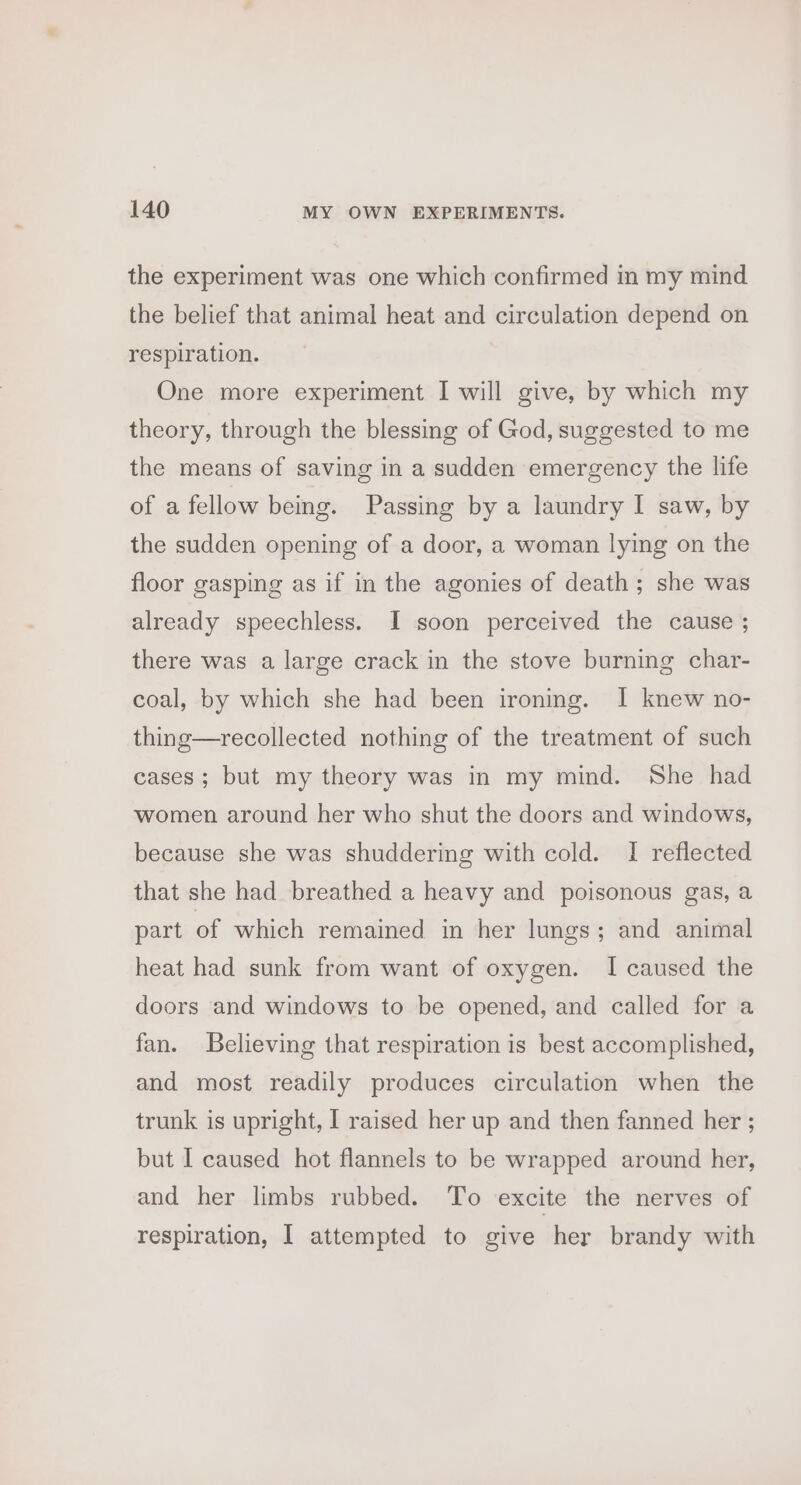 the experiment was one which confirmed in my mind the belief that animal heat and circulation depend on respiration. One more experiment I will give, by which my theory, through the blessing of God, suggested to me the means of saving in a sudden emergency the life of a fellow being. Passing by a laundry I saw, by the sudden opening of a door, a woman lying on the floor gasping as if in the agonies of death; she was already speechless. I soon perceived the cause ; there was a large crack in the stove burning char- coal, by which she had been ironing. I knew no- thing—recollected nothing of the treatment of such cases; but my theory was in my mind. She had women around her who shut the doors and windows, because she was shuddering with cold. I reflected that she had breathed a heavy and poisonous gas, a part of which remained in her lungs; and animal heat had sunk from want of oxygen. I caused the doors and windows to be opened, and called for a fan. Believing that respiration is best accomplished, and most readily produces circulation when the trunk is upright, I raised her up and then fanned her ; but I caused hot flannels to be wrapped around her, and her limbs rubbed. To excite the nerves of respiration, I attempted to give her brandy with
