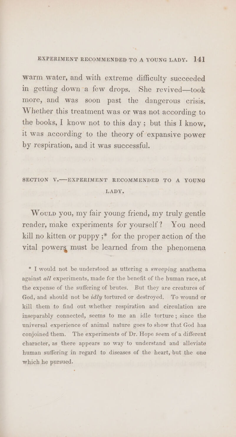 warm water, and with extreme difficulty succeeded in getting down a few drops. She revived—took more, and was soon past the dangerous crisis. Whether this treatment was or was not according to the books, | know not to this day; but this I know, it was according to the theory of expansive power by respiration, and it was successful. SECTION V.—EXPERIMENT RECOMMENDED TO A YOUNG LADY. Woutp you, my fair young friend, my truly gentle reader, make experiments for yourself? You need kill no kitten or puppy ;* for the proper action of the vital powerg must be learned from the phenomena * T would not be understood as uttering a sweeping anathema against alJ experiments, made for the benefit of the human race, at the expense of the suffering of brutes. But they are creatures of God, and should not be idly tortured or destroyed. To wound or kill them to find out whether respiration and circulation are inseparably connected, seems to me an idle torture; since the universal experience of animal nature goes to show that God has conjoined them. The experiments of Dr. Hope seem of a different character, as there appears no way to understand and alleviate human suffering in regard to diseases of the heart, but the one which he pursued.