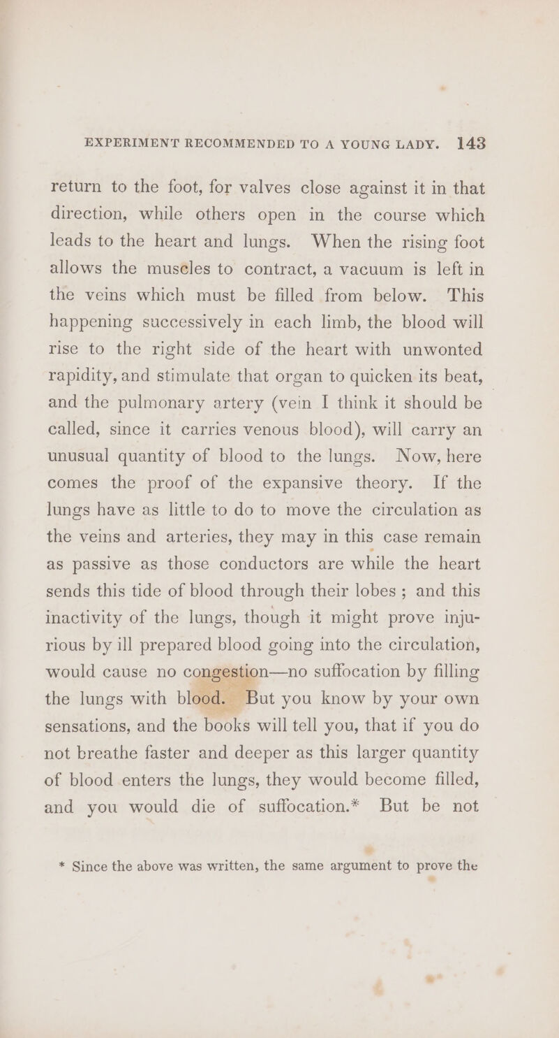 return to the foot, for valves close against it in that direction, while others open in the course which leads to the heart and lungs. When the rising foot allows the museles to contract, a vacuum is left in the veins which must be filled from below. This happening successively in each limb, the blood will rise to the right side of the heart with unwonted rapidity, and stimulate that organ to quicken its beat, and the pulmonary artery (vein I think it should be | called, since it carries venous blood), will carry an unusual quantity of blood to the lungs. Now, here comes the proof of the expansive theory. If the lungs have as little to do to move the circulation as the veins and arteries, they may in this case remain as passive as those conductors are while the heart sends this tide of blood through their lobes ; and this inactivity of the lungs, though it might prove inju- rious by ill prepared blood going into the circulation, would cause no congestion—no suffocation by filling Dee eee Pes the lungs with blood. But you know by your own sensations, and the books will tell you, that if you do not breathe faster and deeper as this larger quantity of blood enters the lungs, they would become filled, and you would die of suffocation.* But be not « * Since the above was written, the same argument to prove the