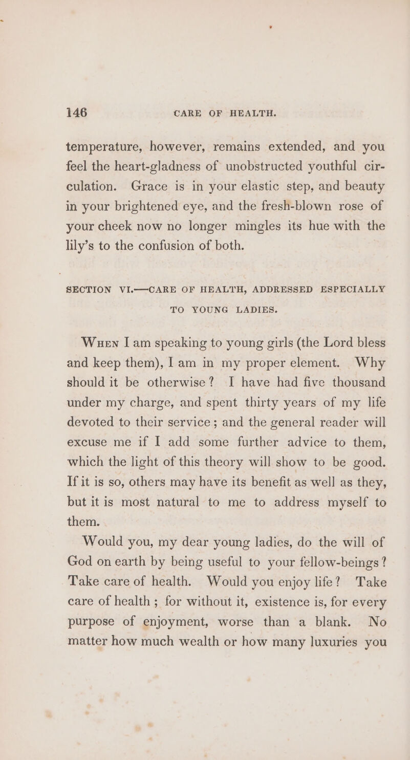 temperature, however, remains extended, and you feel the heart-gladness of unobstructed youthful cir- culation. Grace is in your elastic step, and beauty in your brightened eye, and the fresh-blown rose of your cheek now no longer mingles its hue with the lily’s to the confusion of both. SECTION VI.—CARE OF HEALTH, ADDRESSED ESPECIALLY TO YOUNG LADIES. Wuen [am speaking to young girls (the Lord bless and keep them), [am in my proper element. Why should it be otherwise? I have had five thousand under my charge, and spent thirty years of my life devoted to their service ; and the general reader will excuse me if I add some further advice to them, which the light of this theory will show to be good. If it is so, others may have its benefit as well as they, but it is most natural to me to address myself to them. Would you, my dear young ladies, do the will of God on earth by being useful to your fellow-beings ? Take care of health. Would you enjoy life? Take care of health ; for without it, existence is, for every purpose of enjoyment, worse than a blank. No matter how much wealth or how many luxuries you