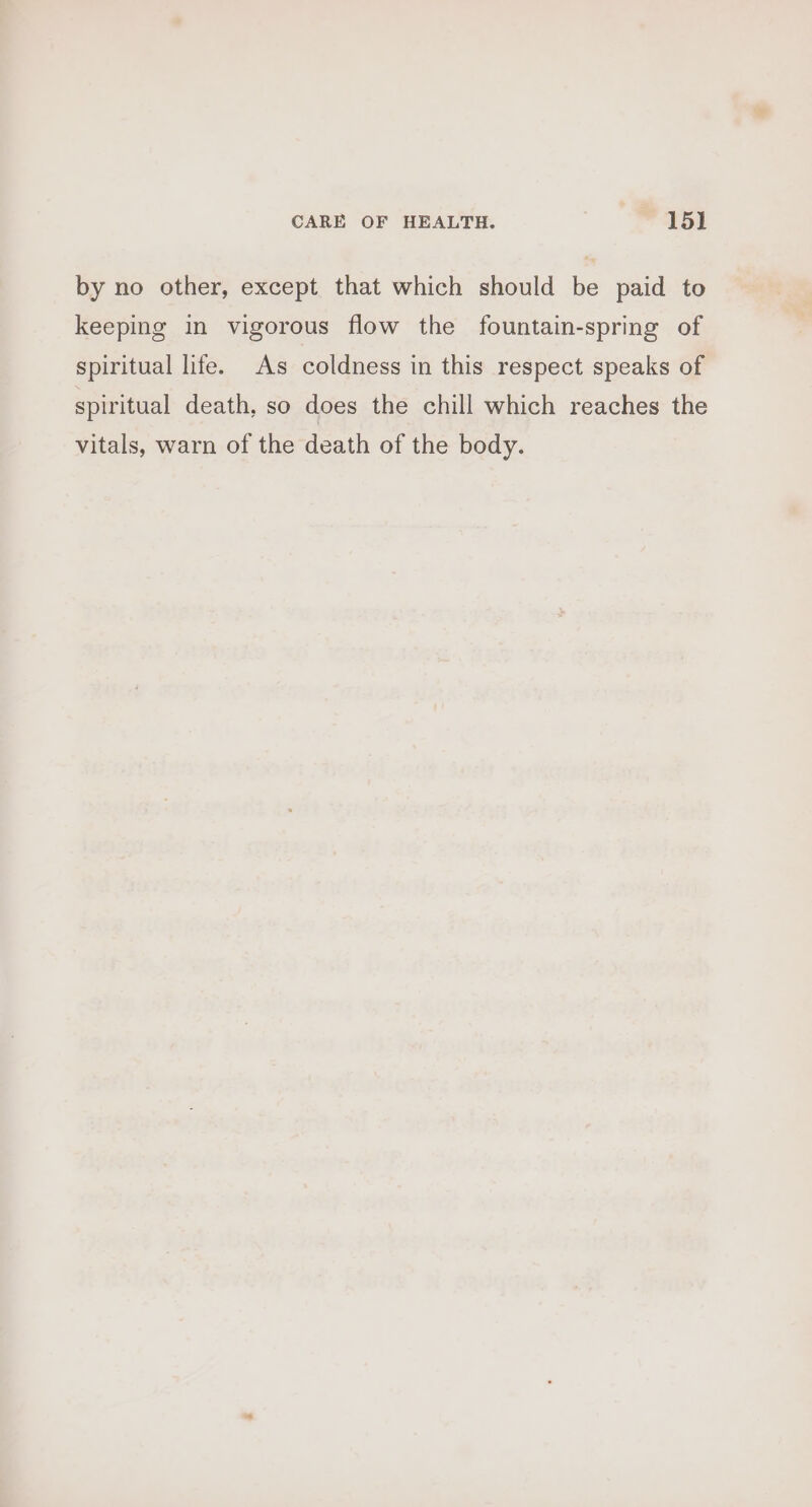 by no other, except that which should be paid to keeping in vigorous flow the fountain-spring of spiritual life. As coldness in this respect speaks of spiritual death, so does the chill which reaches the vitals, warn of the death of the body.