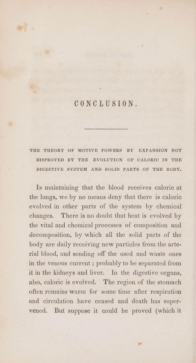 CONCLUSION. THE THEORY OF MOTIVE POWERS BY EXPANSION NOT DISPROVED BY THE EVOLUTION OF CALORIC IN THE DIGESTIVE SYSTEM AND SOLID PARTS OF THE BODY. In maintaining that the blood receives caloric at the lungs, we by no means deny that there is caloric evolved in other parts of the system by chemical changes. There is no doubt that heat is evolved by the vital and chemical processes of composition and decomposition, by which all the solid parts of the body are daily receiving new particles from the arte- rial blood, and sending off the used and waste ones in the venous current ; probably to be separated from it in the kidneys and liver. In the digestive organs, also, caloric is evolved. The region of the stomach | often remains warm for some time after respiration and circulation have ceased and death has super- vened. But suppose it could be proved (which it