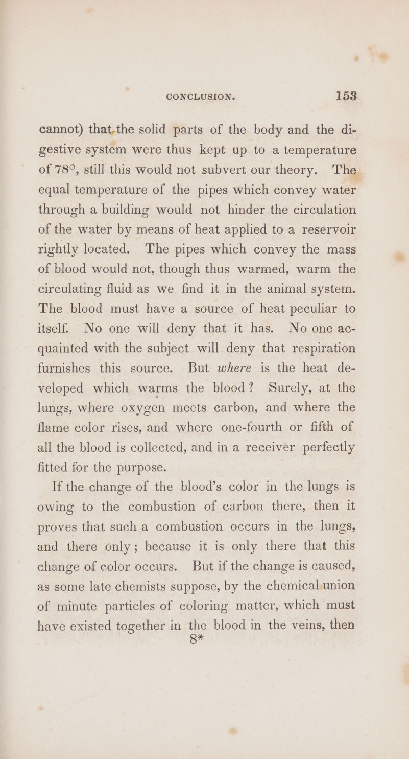 cannot) that-the solid parts of the body and the di- gestive system were thus kept up to a temperature of 78°, still this would not subvert our theory. The equal temperature of the pipes which convey water through a building would not hinder the circulation of the water by means of heat applied to a reservoir rightly located. The pipes which convey the mass of blood would not, though thus warmed, warm the circulating fluid as we find it in the animal system. The blood must have a source of heat peculiar to itself. No one will deny that it has. No one ac- quainted with the subject will deny that respiration furnishes this source. But where is the heat de- veloped which warms the blood? Surely, at the lungs, where oxygen meets carbon, and where the flame color rises, and where one-fourth or fifth of all the blood is collected, and in a receiver perfectly fitted for the purpose. If the change of the blood’s color in the lungs is owing to the combustion of carbon there, then it proves that such a combustion occurs in the lungs, and there only; because it is only there that this change of color occurs. But if the change is caused, as some late chemists suppose, by the chemical union of minute particles of coloring matter, which must have existed together in the blood in the veins, then Q*