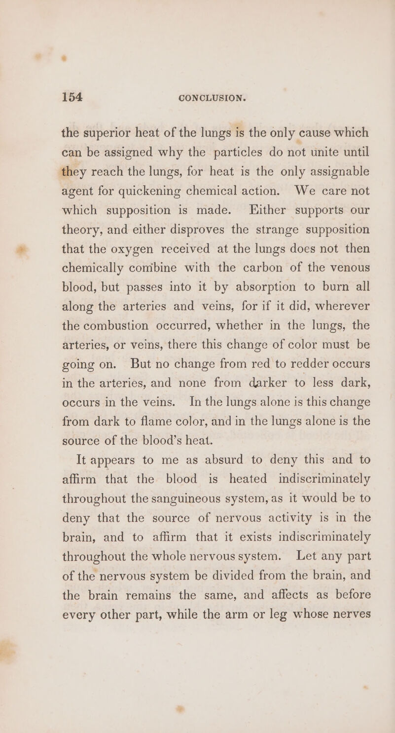 the superior heat of the lungs is the only cause which can be assigned why the particles do not unite until they reach the lungs, for heat is the only assignable agent for quickening chemical action. We care not which supposition is made. LEHither supports our theory, and either disproves the strange supposition that the oxygen received at the lungs does not then chemically comibine with the carbon of the venous blood, but passes into it by absorption to burn all along the arteries and veins, for if it did, wherever the combustion occurred, whether in the lungs, the arteries, or veins, there this change of color must be going on. But no change from red to redder occurs in the arteries, and none from darker to less dark, occurs in the veins. In the lungs alone is this change from dark to flame color, and in the lungs alone is the source of the blood’s heat. It appears to me as absurd to deny this and to affirm that the blood is heated indiscriminately throughout the sanguineous system, as it would be to deny that the source of nervous activity is in the brain, and to affirm that it exists indiscriminately throughout the whole nervous system. Let any part of the nervous system be divided from the brain, and the brain remains the same, and affects as before every other part, while the arm or leg whose nerves