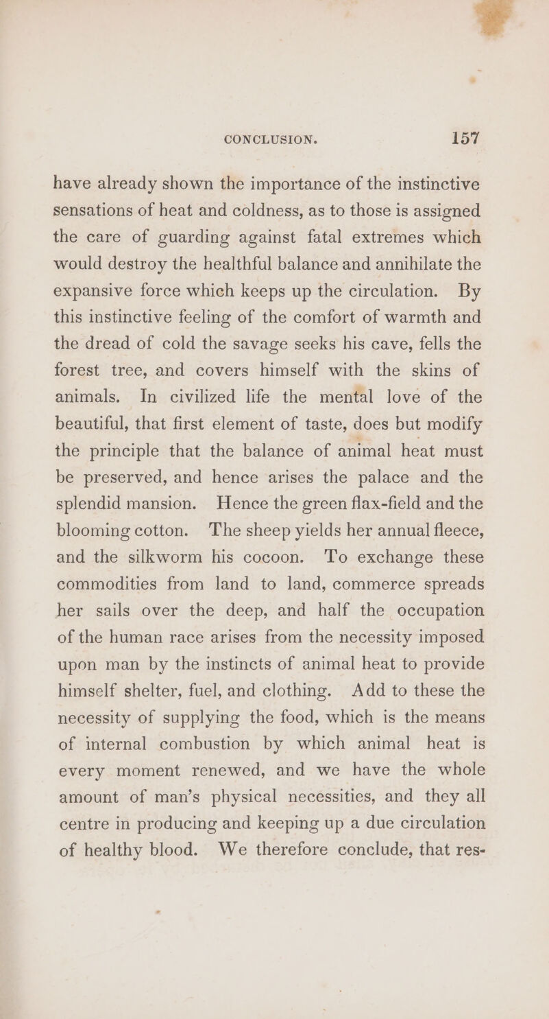 have already shown the importance of the instinctive sensations of heat and coldness, as to those is assigned the care of guarding against fatal extremes which would destroy the healthful balance and annihilate the expansive force which keeps up the circulation. By this instinctive feeling of the comfort of warmth and the dread of cold the savage seeks his cave, fells the forest tree, and covers himself with the skins of animals. In civilized life the mental love of the beautiful, that first element of taste, does but modify the principle that the balance of animal heat must be preserved, and hence arises the palace and the splendid mansion. Hence the green flax-field and the blooming cotton. The sheep yields her annual fleece, and the silkworm his cocoon. To exchange these commodities from land to land, commerce spreads her sails over the deep, and half the occupation of the human race arises from the necessity imposed upon man by the instincts of animal heat to provide himself shelter, fuel, and clothing. Add to these the necessity of supplying the food, which is the means of internal combustion by which animal heat is every moment renewed, and we have the whole amount of man’s physical necessities, and they all centre in producing and keeping up a due circulation of healthy blood. We therefore conclude, that res-