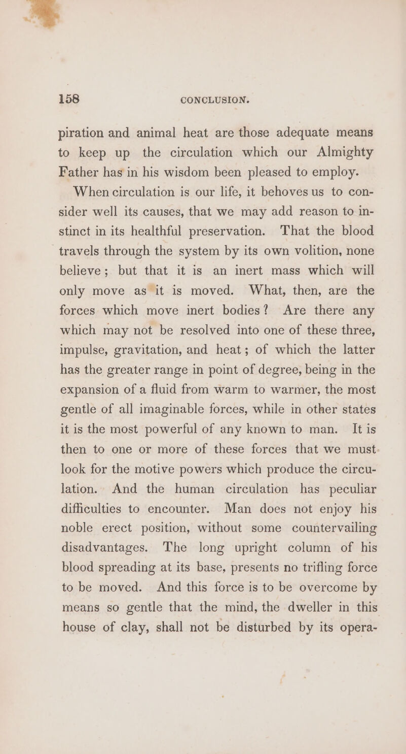 us n. 158 CONCLUSION. piration and animal heat are those adequate means to keep up the circulation which our Almighty Father has in his wisdom been pleased to employ. When circulation is our life, it behoves us to con- sider well its causes, that we may add reason to in- stinct in its healthful preservation. That the blood travels through the system by its own volition, none believe; but that it is an inert mass which will only move as it is moved. What, then, are the forces which move inert bodies? Are there any which may not be resolved into one of these three, impulse, gravitation, and heat; of which the latter has the greater range in point of degree, being in the expansion of a fluid from warm to warmer, the most gentle of all imaginable forces, while in other states it is the most powerful of any known to man. It is then to one or more of these forces that we must: look for the motive powers which produce the circu- lation. And the human circulation has peculiar difficulties to encounter. Man does not enjoy his noble erect position, without some countervailing disadvantages. The long upright column of his blood spreading at its base, presents no trifling force to be moved. And this force is to be overcome by means so gentle that the mind, the dweller in this house of clay, shall not be disturbed by its opera-