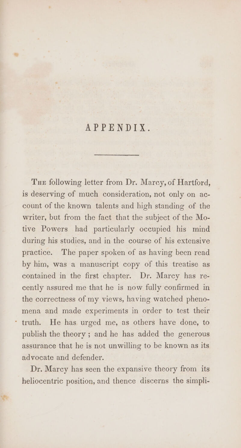 APPENDIX. Tue following letter from Dr. Marcy, of Hartford, is deserving of much consideration, not only on ac- count of the known talents and high standing of the writer, but from the fact that the subject of the Mo- tive Powers had particularly occupied his mind during his studies, and in the course of his extensive practice. The paper spoken of as having been read by him, was a manuscript copy of this treatise as contained in the first chapter. Dr. Marcy has re- cently assured me that he is now fully confirmed in the correctness of my views, having watched pheno- mena and made experiments in order to test their ’ truth. He has urged me, as others have done, to publish the theory ; and he has added the generous assurance that he is not unwilling to be known as its advocate and defender. Dr. Marcy has seen the expansive theory from its heliocentric position, and thence discerns the simpli-