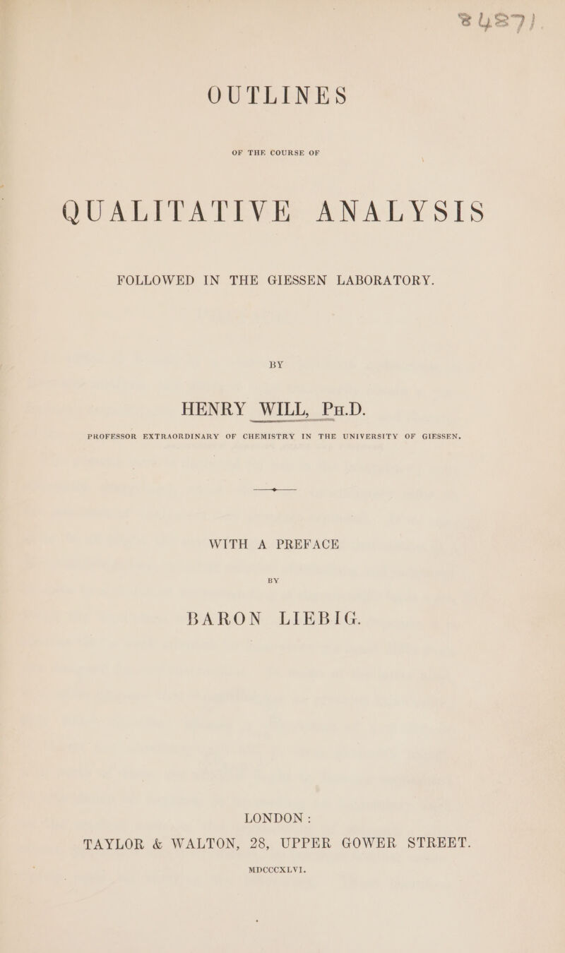 OUTLINES OF THE COURSE OF PUAWIPALTIVES ANALYSIS FOLLOWED IN THE GIESSEN LABORATORY. BY HENRY WILL, Pa.D. PROFESSOR EXTRAORDINARY OF CHEMISTRY IN THE UNIVERSITY OF GIESSEN. WITH A PREFACE BY BARON LIEBIG. LONDON : TAYLOR &amp; WALTON, 28, UPPER GOWER STREET. MDCCCXLVI.