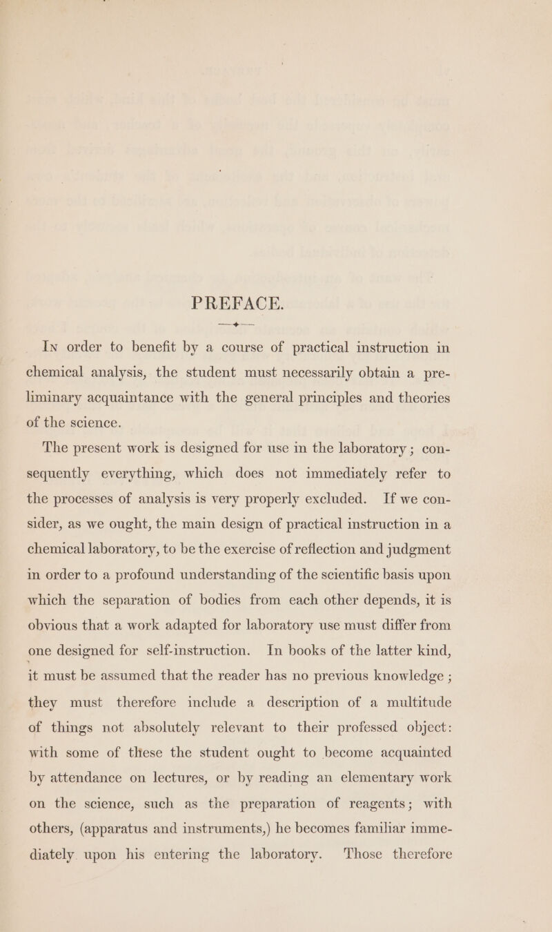 PREFACE. A ipe In order to benefit by a course of practical instruction in chemical analysis, the student must necessarily obtain a pre- liminary acquaintance with the general principles and theories of the science. The present work is designed for use in the laboratory ; con- sequently everything, which does not immediately refer to the processes of analysis is very properly excluded. If we con- sider, as we ought, the main design of practical instruction in a chemical laboratory, to be the exercise of reflection and judgment in order to a profound understanding of the scientific basis upon which the separation of bodies from each other depends, it is obvious that a work adapted for laboratory use must differ from one designed for self-instruction. In books of the latter kind, it must be assumed that the reader has no previous knowledge ; they must therefore include a description of a multitude of things not absolutely relevant to their professed object: with some of these the student ought to become acquainted by attendance on lectures, or by reading an elementary work on the science, such as the preparation of reagents; with others, (apparatus and instruments,) he becomes familiar imme- diately. upon his entering the laboratory. Those therefore