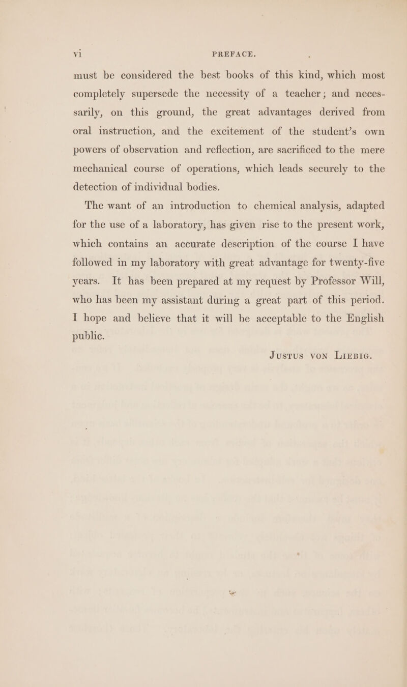 must be considered the best books of this kind, which most completely supersede the necessity of a teacher; and neces- sarily, on this ground, the great advantages derived from oral instruction, and the excitement of the student’s own powers of observation and reflection, are sacrificed to the mere mechanical course of operations, which leads securely to the detection of individual bodies. The want of an introduction to chemical analysis, adapted for the use of a laboratory, has given rise to the present work, which contains an accurate description of the course I have followed in my laboratory with great advantage for twenty-five years. It has been prepared at my request by Professor Will, who has been my assistant during a great part of this period. I hope and believe that it will be acceptable to the English public. Justus von LIEBIG.