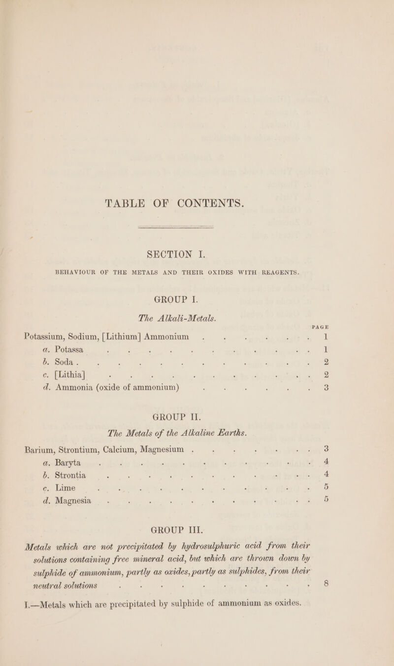 TABLE OF CONTENTS. SECTION I. BEHAVIOUR OF THE METALS AND THEIR OXIDES WITH REAGENTS. GROUP I. The Alkali-Metals. Potassium, Sodium, [ Lithium] Ammonium a. Potassa b. Soda . ce. [Lithia] d. Ammonia (oxide of ammonium) GROUP II. The Metals of the Alkaline Earths. Barium, Strontium, Calcium, Magnesium . a. Baryta 6. Strontia c. Lime d, Magnesia GROUP III. Metals which are not precipitated by hydrosulphuric acid from their solutions containing free mineral acid, but which are thrown down by sulphide of ammonium, partly as oxides, partly as sulphides, from their neutral solutions 1.—Metals which are precipitated by sulphide of ammonium as oxides. on o DB TR 0