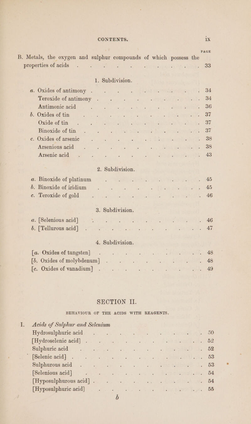 PAGE B. Metals, the oxygen and sulphur compounds of which possess the properties of acids. : ; : : : ; ; . oo 1. Subdivision. a. Oxides of antimony . 4 : ; ; ; f ; i 34 Teroxide of antimony . P ; ‘ : : ror. 84 Antimonic acid ; : ; ‘ : ’ d : . 86 5. Oxides of tin : : : , : : i I OL Oxide of tin. A E : : : : : ; . 37 Binoxide of tin... : : : : : , j who? c. Oxides of arsenic : : : : F , : ' . 08 Arsenious acid : ; : : : ; ; wie. -3s Arsenic acid. : : ; ; 2 : : ; }. 43 2. Subdivision. a. Binoxide of platinum 2 BS ies : ; . 45 6. Binoxide ofiridium : ; : ’ » 2 45 c. Teroxide of gold ; ; ; : . 46 3. Subdivision. a. [Selenious acid] J : ; : . 46 6. [Tellurous acid] . : ; ; a ele. 4. Subdivision. [a. Oxides of tungsten] . : : ; . . 48 [5. Oxides of molybdenum] . : . 48 [c. Oxides of vanadium] . wy 49 SECTION II. BEHAVIOUR OF THE ACIDS WITH REAGENTS. I. Acids of Sulphur and Selenium Hydrosulphuric acid : : : ; ; Paes, (, [Hydroselenic acid] . ; : sah Oe Sulphuric acid é : 5 . §2 ' [Selenic acid] .. eh eee arr: : SU 2k, BS Sulphurous acid. : ; : f ; : . 53 [Selenious acid] ; ; ; sone, OA [Hyposulphurous acid] . ; oh ; . 54 [Hyposulphuric acid] : : ; ne ee