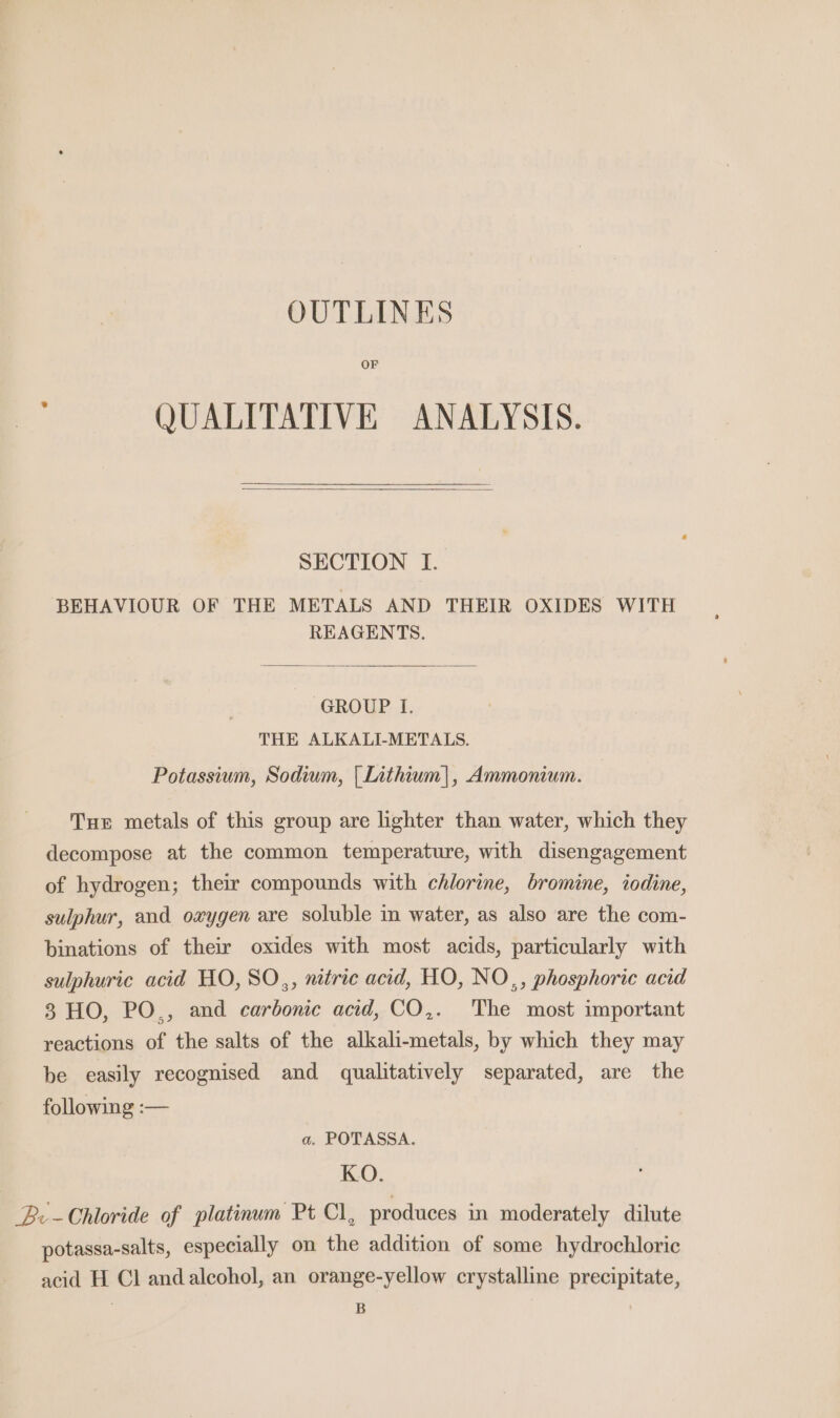 OUTLINES OF QUALITATIVE ANALYSIS. SECTION I. BEHAVIOUR OF THE METALS AND THEIR OXIDES WITH REAGENTS. GROUP. I. THE ALKALI-METALS. Potassium, Sodium, | Iithium|, Ammonium. Tue metals of this group are lighter than water, which they decompose at the common temperature, with disengagement of hydrogen; their compounds with chlorine, bromine, iodine, sulphur, and oxygen are soluble in water, as also are the com- binations of their oxides with most acids, particularly with sulphuric acid HO, SO,, nitric acid, HO, NO,, phosphoric acid 8 HO, PO., and carbonic acid, CO,. The most important reactions of the salts of the alkali-metals, by which they may be easily recognised and qualitatively separated, are the following :— a. POTASSA. KO. Be -Chloride of platinum Pt Cl, produces in moderately dilute potassa-salts, especially on the addition of some hydrochloric acid H Cl andalcohol, an orange-yellow crystalline precipitate,
