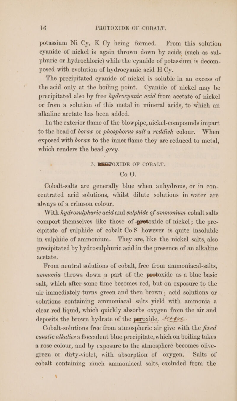 potassium Ni Cy, K Cy being formed. From this solution cyanide of nickel is again thrown down by acids (such as sul- phuric or hydrochloric) while the cyanide of potassium is decom- posed with evolution of hydrocyanic acid H Cy. The precipitated cyanide of nickel is soluble in an excess of the acid only at the boiling poimt. Cyanide of nickel may be precipitated also by free hydrocyanic acid from acetate of nickel or from a solution of this metal in mineral acids, to which an alkaline acetate has been added. In the exterior flame of the blowpipe, nickel-compounds impart to the bead of borax or phosphorus salt a reddish colour. When exposed with borax to the inner flame they are reduced to metal, which renders the bead grey. hb. BREZOXIDE OF COBALT. Co O. Cobalt-salts are generally blue when anhydrous, or in con- centrated acid solutions, whilst dilute solutions in water are always of a crimson colour. With hydrosulphuric acid and sulphide of ammonium cobalt salts comport themselves like those of -eetoxide of nickel; the pre- cipitate of sulphide of cobalt CoS however is quite insoluble in sulphide of ammonium. They are, like the nickel salts, also precipitated by hydrosulphuric acid in the presence of an alkaline acetate. From neutral solutions of cobalt, free from ammoniacal-salts, ammonia throws down a part of the pretoxide as a blue basic salt, which after some time becomes red, but on exposure to the air immediately turns green and then brown; acid solutions or solutions containing ammoniacal salts yield with ammonia a clear red liquid, which quickly absorbs oxygen from the air and deposits the brown hydrate of the peroxide. /¢¢¥uc. Cobalt-solutions free from atmospheric air give with the fixed caustic alkalies a flocculent blue precipitate, which on boiling takes a rose colour, and by exposure to the atmosphere becomes olive- green or dirty-violet, with absorption of oxygen. Salts of cobalt containing much ammoniacal salts, excluded from the ¥
