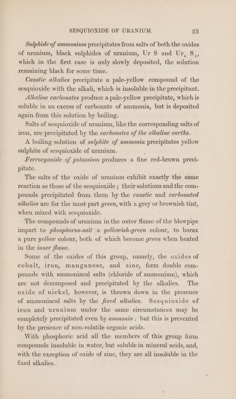 Sulphide of ammonium precipitates from salts of both the oxides of uranium, black sulphides of uranium, Ur 8S and Ur, S which in the first case is only slowly deposited, the solution 39 remaining black for some time. Caustic alkalies precipitate a pale-yellow compound of the sesquioxide with the alkali, which is insoluble in the precipitant. Alkaline carbonates produce a pale-yellow precipitate, which is soluble in an excess of carbonate of ammonia, but is deposited again from this solution by boiling. Salts of sesquioxide of uranium, like the corresponding salts of iron, are precipitated by the carbonates of the alkaline earths. A boiling solution of sulphite of ammonia precipitates yellow sulphite of sesquioxide of uranium. Ferrocyanide of potassium produces a fine red-brown preci- pitate. The salts of the oxide of uranium exhibit exactly the same reaction as those of the sesquioxide ; their solutions and the com- pounds precipitated from them by the caustic and carbonated alkalies are for the most part green, with a grey or brownish tint, when mixed with sesquioxide. The compounds of uranium in the outer flame of the blowpipe impart to phosphorus-sali a yellowish-green colour, to borax a pure yellow colour, both of which become green when heated in the inner flame. Some of the oxides of this group, namely, the oxides of cobalt, iron, manganese, and zinc, form double com- pounds with ammoniacal salts (chloride cof ammonium), which are not decomposed and precipitated by the alkalies. The oxide of nickel, however, is thrown down in the presence of ammoniacal salts by the fived alkalies. Sesquioxide of iron and uranium under the same circumstances may be completely precipitated even by wummonia ; but this is prevented by the presence of non-volatile organic acids. With phosphoric acid all the members of this group form compounds insoluble in water, but soluble in mineral acids, and, with the exception of oxide of zinc, they are all insoluble in the fixed alkalies.