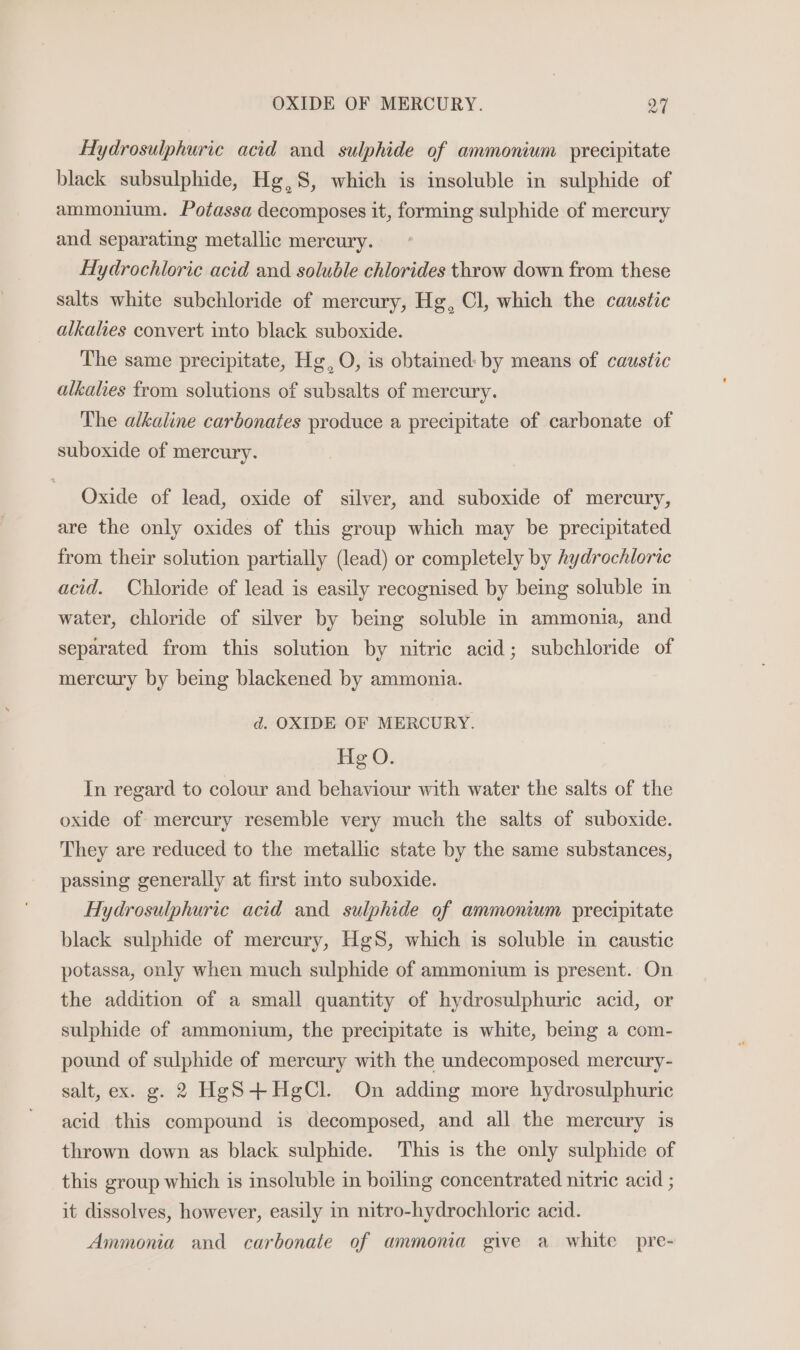 od Hydrosulphuric acid and sulphide of ammonium precipitate black subsulphide, Hg,S8, which is insoluble in sulphide of ammonium. Potassa decomposes it, forming sulphide of mercury and separating metallic mercury. Hydrochloric acid and soluble chlorides throw down from these salts white subchloride of mercury, Hg, Cl, which the caustic alkalies convert into black suboxide. The same precipitate, Hg, O, is obtamed: by means of caustic alkalies from solutions of subsalts of mercury. The alkaline carbonates produce a precipitate of carbonate of suboxide of mercury. Oxide of lead, oxide of silver, and suboxide of mercury, are the only oxides of this group which may be precipitated from their solution partially (lead) or completely by hydrochloric acid. Chloride of lead is easily recognised by being soluble in water, chloride of silver by being soluble in ammonia, and separated from this solution by nitric acid; subchloride of mercury by being blackened by ammonia. d. OXIDE OF MERCURY. He O. In regard to colour and behaviour with water the salts of the oxide of mercury resemble very much the salts of suboxide. They are reduced to the metallic state by the same substances, passing generally at first into suboxide. Hydrosulphuric acid and sulphide of ammonium precipitate black sulphide of mercury, HgS, which is soluble in caustic potassa, only when much sulphide of ammonium is present. On the addition of a small quantity of hydrosulphuric acid, or sulphide of ammonium, the precipitate is white, bemg a com- pound of sulphide of mercury with the undecomposed mercury- salt, ex. g. 2 HgS+HegCl. On adding more hydrosulphuric acid this compound is decomposed, and all the mercury is thrown down as black sulphide. This is the only sulphide of this group which is insoluble in boiling concentrated nitric acid ; it dissolves, however, easily in nitro-hydrochloric acid. Ammonia and carbonate of ammonia give a white pre-