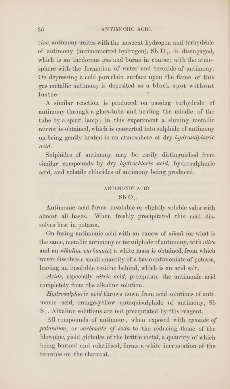 zine, antimony unites with the nascent hydrogen and terhydride of antimony (antimonietted hydrogen), Sb H,, is disengaged, which is an inodorous gas and burns in contact with the atmo- sphere with the formation of water and teroxide of antimony. On depressing a cold porcelain surface upon the flame of this gas metallic antimony is deposited as a black spot without lustre. : : A similar reaction is produced on passing terhydride of antimony through a glass-tube and heating the middle of the tube by a spirit lamp; in this experiment a shining metallic mirror is obtained, which is converted into sulphide of antimony on being gently heated in an atmosphere of dry hydrosulphuric acid. Sulphides of antimony may be easily distinguished from similar compounds by dry hydrochloric acid, hydrosulphuric acid, and volatile chlorides of antimony being produced. ANTIMONIC ACID. Sb O,. Antimonic acid forms insoluble or slightly soluble salts with almost all bases. When freshly precipitated this acid dis- solves best in potassa. On fusing antimonic acid with an excess of alkali (or what is the same, metallic antimony or tersulphide of antimony, with nitre and an alkaline carbonate) a white mass is obtained, from which water dissolves a small quantity of a basic antimoniate of potassa, leaving an insoluble residue behind, which is an acid salt. Acids, especially nitric acid, precipitate the antimonic acid completely from the alkaline solution. Hydrosulphuric acid throws down from acid solutions of anti- monic acid, orange-yellow quinquisulphide of antimony, Sb S,. Alkaline solutions are not precipitated by this reagent. All compounds of antimony, when exposed with cyanide of potassium, or carbonate of soda to the reducing flame of the blowpipe, yield globules of the brittle metal, a quantity of which being burned and volatilised, forms a white incrustation of the teroxide on the charcoal.