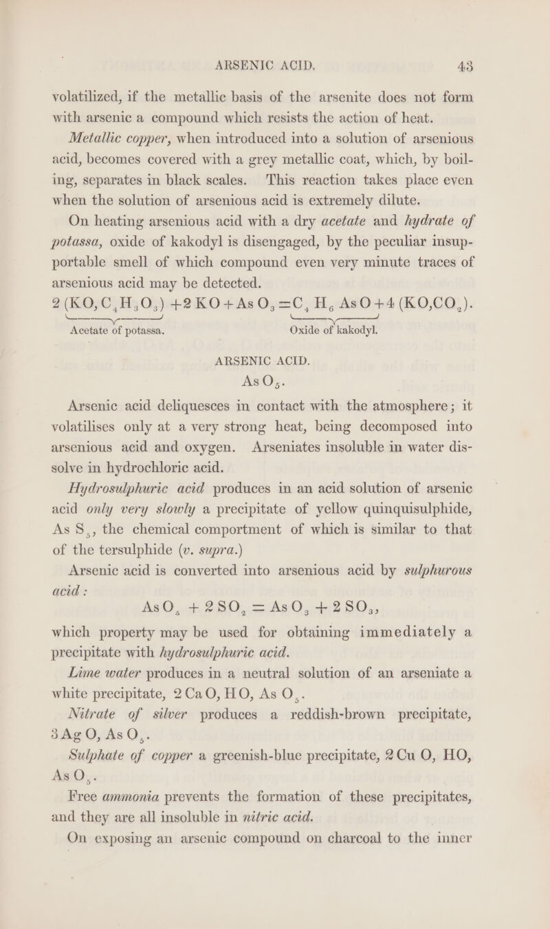 volatilized, if the metallic basis of the arsenite does not form with arsenic a compound which resists the action of heat. Metallic copper, when introduced into a solution of arsenious acid, becomes covered with a grey metallic coat, which, by boil- ing, separates in black scales. This reaction takes place even when the solution of arsenious acid is extremely dilute. On heating arsenious acid with a dry acetate and hydrate of potassa, oxide of kakodyl is disengaged, by the peculiar msup- portable smell of which compound even very minute traces of arsenious acid may be detected. 2(KO,C,H,O,) +2KO0+As 0, =C, H, AsO+4(KO,CO,). ee, — Acetate of potassa. Oxide of kakodyl. ARSENIC ACID. AsO,;. Arsenic acid deliquesces in contact with the atmosphere; it volatilises only at a very strong heat, being decomposed into arsenious acid and oxygen. Arseniates insoluble in water dis- solve in hydrochloric acid. Hydrosulphuric acid produces in an acid solution of arsenic acid only very slowly a precipitate of yellow quinquisulphide, As 8., the chemical comportment of which is similar to that of the tersulphide (v. supra.) Arsenic acid is converted into arsenious acid by sulphurous acid : AsO, + 280, = AsO, +2580,, which property may be used for obtainmg immediately a precipitate with hydrosulphurie acid. Lime water produces in a neutral solution of an arseniate a white precipitate, 2CaO, HO, As O,. Nitrate of silver produces a reddish-brown precipitate, 3d3AgO, AsQ,. Sulphate of copper a greenish-blue precipitate, 2Cu O, HO, AsQ.. Free ammonia prevents the formation of these precipitates, and they are all insoluble in nitric acid. On exposing an arsenic compound on charcoal to the inner