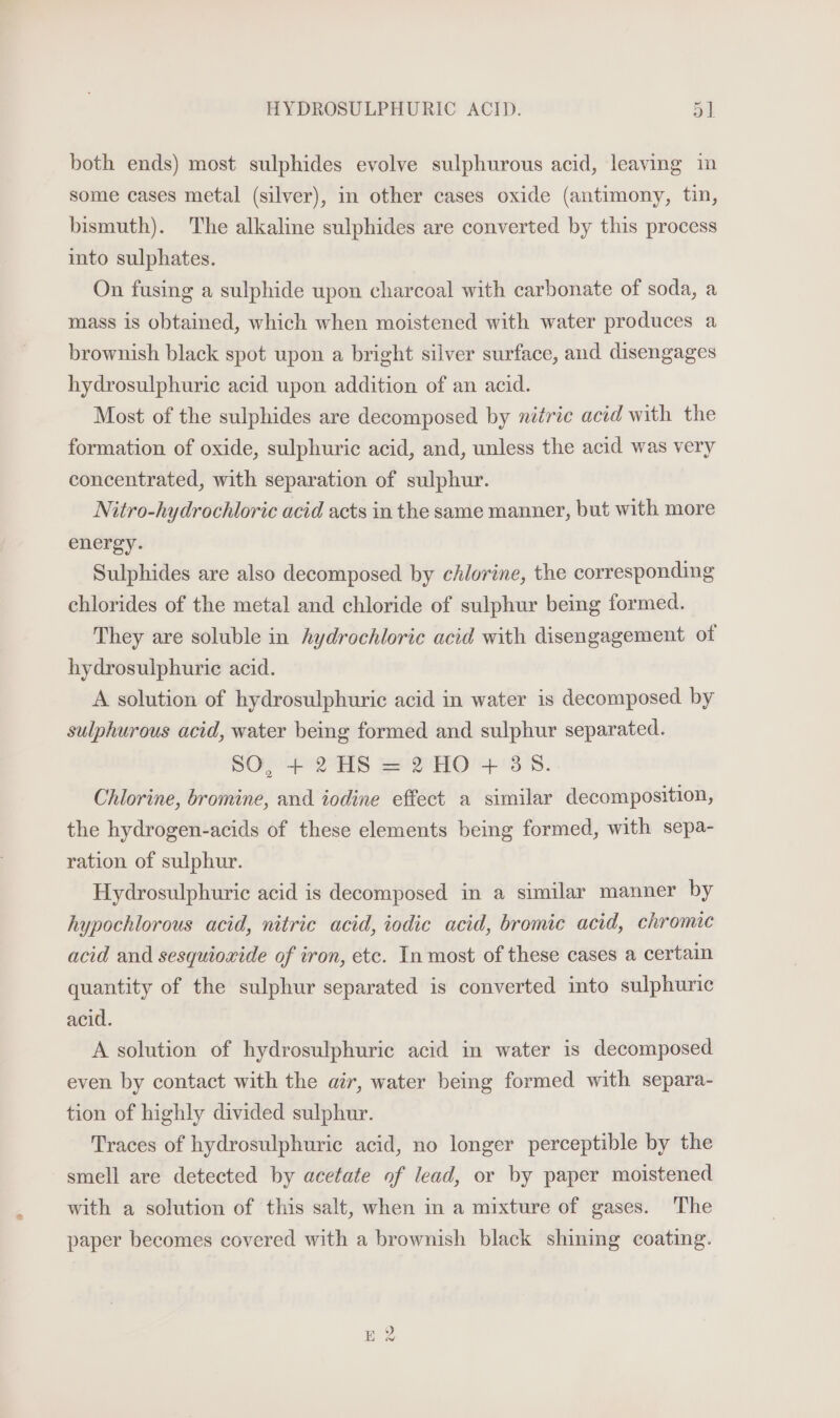 both ends) most sulphides evolve sulphurous acid, leaving in some cases metal (silver), in other cases oxide (antimony, tin, bismuth). The alkaline sulphides are converted by this process ito sulphates. On fusing a sulphide upon charcoal with carbonate of soda, a mass is obtained, which when moistened with water produces a brownish black spot upon a bright silver surface, and disengages hydrosulphuric acid upon addition of an acid. Most of the sulphides are decomposed by nitric acid with the formation of oxide, sulphuric acid, and, unless the acid was very concentrated, with separation of sulphur. Nitro-hydrochloric acid acts in the same manner, but with more energy. Sulphides are also decomposed by chlorine, the corresponding chlorides of the metal and chloride of sulphur being formed. They are soluble in hydrochloric acid with disengagement of hydrosulphuric acid. A solution of hydrosulphuric acid in water is decomposed by sulphurous acid, water being formed and sulphur separated. SO, + 2 HS = 2 HO + 358. Chlorine, bromine, and iodine effect a similar decomposition, the hydrogen-acids of these elements being formed, with sepa- ration of sulphur. Hydrosulphuric acid is decomposed in a similar manner by hypochlorous acid, nitric acid, iodic acid, bromic acid, chromic acid and sesquioxide of iron, etc. In most of these cases a certain quantity of the sulphur separated is converted into sulphuric acid. A solution of hydrosulphuric acid in water is decomposed even by contact with the air, water being formed with separa- tion of highly divided sulphur. Traces of hydrosulphuric acid, no longer perceptible by the smell are detected by acetate of lead, or by paper moistened with a solution of this salt, when in a mixture of gases. The paper becomes covered with a brownish black shining coating.